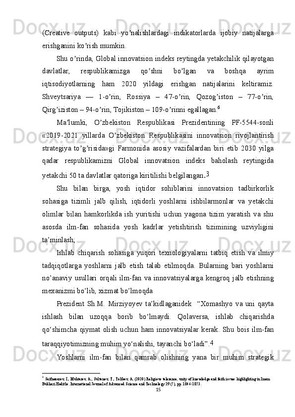 (Creative   outputs)   kabi   yo nalishlardagi   indikatorlarda   ijobiy   natijalargaʼ
erishganini ko rish mumkin.	
ʼ
Shu o rinda, Global innovatsion indeks reytingda yetakchilik qilayotgan	
ʼ
davlatlar,   respublikamizga   qo shni   bo lgan   va   boshqa   ayrim	
ʼ ʼ
iqtisodiyotlarning   ham   2020   yildagi   erishgan   natijalarini   keltiramiz.
Shveytsariya   —   1-o rin,   Rossiya   –   47-o rin,   Qozog iston   –   77-o rin,	
ʼ ʼ ʼ ʼ
Qirg iziston – 94-o rin, Tojikiston – 109-o rinni egallagan.	
ʼ ʼ ʼ 6
Ma lumki,   O zbekiston   Respublikasi   Prezidentining   PF-5544-sonli	
ʼ ʼ
«2019-2021   yillarda   O zbekiston   Respublikasini   innovatsion   rivojlantirish	
ʼ
strategiya   to g risida»gi   Farmonida   asosiy   vazifalardan   biri   etib   2030   yilga	
ʼ ʼ
qadar   respublikamizni   Global   innovatsion   indeks   baholash   reytingida
yetakchi 50 ta davlatlar qatoriga kiritilishi belgilangan . 3
Shu   bilan   birga,   yosh   iqtidor   sohiblarini   innovatsion   tadbirkorlik
sohasiga   tizimli   jalb   qilish,   iqtidorli   yoshlarni   ishbilarmonlar   va   yetakchi
olimlar   bilan   hamkorlikda   ish   yuritishi   uchun   yagona   tizim   yaratish   va   shu
asosda   ilm-fan   sohasida   yosh   kadrlar   yetishtirish   tizimining   uzviyligini
ta’minlash;
Ishlab   chiqarish   sohasiga   yuqori   texnologiyalarni   tatbiq   etish   va   ilmiy
tadqiqotlarga   yoshlarni   jalb   etish   talab   etilmoqda.   Bularning   bari   yoshlarni
no’anaviy   usullari   orqali   ilm-fan   va   innovatsiyalarga   kengroq   jalb   etishning
mexanizmi bo’lib, xizmat bo’lmoqda
Prezident   Sh.M.   Mirziyoyev   ta’kidlaganidek     “Xomashyo   va   uni   qayta
ishlash   bilan   uzoqqa   borib   bo‘lmaydi.   Qolaversa,   ishlab   chiqarishda
qo‘shimcha   qiymat   olish   uchun   ham   innovatsiyalar   kerak.   Shu   bois   ilm-fan
taraqqiyotimizning muhim yo‘nalishi, tayanchi bo‘ladi”. 4
Yoshlarni   ilm-fan   bilan   qamrab   olishning   yana   bir   muhim   strategik
6
  Saifnazarov, I., Muhtarov, A., Sultonov, T., Tolibov, A. (2020) Religious tolerance, unity of knowledge and faith issues highlighting in Imam 
Bukhari Hadiths. International Journal of Advanced Science and Technology 29 (5), pp. 1846-1853.
15