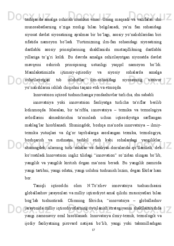 tashqarida   amalga   oshirish   mumkin   emas.   Uning   maqsadi   va   vazifalari   shu
munosabatlarning   o’ziga   xosligi   bilan   belgilanadi,   ya’ni   fan   sohasidagi
siyosat   davlat   siyosatining   ajralmas   bir   bo’lagi,   asosiy   yo’nalishlaridan   biri
sifatida   namoyon   bo’ladi.   Yurtimizning   ilm-fan   sohasidagi   siyosatining
dastlabki   asosiy   prinsiplarining   shakllanishi   mustaqillikning   dastlabki
yillariga   to’g’ri   keldi.   Bu   davrda   amalga   oshirilayotgan   siyosatda   davlat
mavqeini   oshirish   prinsipining   ustunligi   yaqqol   namoyon   bo’ldi.
Mamlakatimizda   ijtimoiy-iqtisodiy   va   siyosiy   sohalarda   amalga
oshirilayotgan   tub   islohotlar   ilm-sohasidagi   siyosatning   ustuvor
yo’nalishlarini ishlab chiqishni taqazo etdi va etmoqda.
Innovatsion iqtisod tushunchasiga yondashuvlar turlicha, shu sababli
innovatsiya   yoki   innovatsion   faoliyatga   turlicha   ta’riflar   berilib
kelinmoqda.   Masalan,   bir   ta’rifda,   innovatsiya   –   texnika   va   texnologiya
avlodlarini   almashtirishni   ta’minlash   uchun   iqtisodiyotga   sarflangan
mablag’lar   hisoblanadi.   Shuningdek,   boshqa   ma’noda   innovatsiya   –   ilmiy-
texnika   yutuqlari   va   ilg’or   tajribalarga   asoslangan   texnika,   texnologiya,
boshqarish   va   mehnatni   tashkil   etish   kabi   sohalardagi   yangiliklar,
shuningdek,   ularning   turli   sohalar   va   faoliyat   doiralarida   qo’llanilish,   deb
ko’rsatiladi.Innovatsion   ingliz   tilidagi   “innovation”   so’zidan   olingan   bo’lib,
yangilik   va   yangilik   kiritish   degan   ma’noni   beradi.   Bu   yangilik   zamirida
yangi tartibni, yangi odatni, yangi uslubni tushunish lozim, degan fikrlar ham
bor.
Taniqli   iqtisodchi   olim   N.To’xliev   innovatsiya   tushunchasini
globallashuv jarayonlari va milliy iqtisodiyot amal qilishi xususiyatlari bilan
bog’lab   tushuntiradi.   Olimning   fikricha,   “innovatsiya   –   globallashuv
jarayonida milliy iqtisodiyotlarning rivojlanish strategiyasini shakllantirishda
yangi   zamonaviy   omil   hisoblanadi.   Innovatsiya   ilmiy-texnik,   texnologik   va
ijodiy   faoliyatning   pirovard   natijasi   bo’lib,   yangi   yoki   takomillashgan
17 