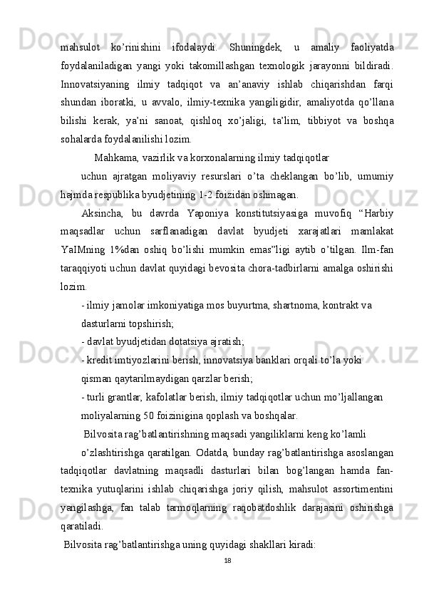 mahsulot   ko’rinishini   ifodalaydi.   Shuningdek,   u   amaliy   faoliyatda
foydalaniladigan   yangi   yoki   takomillashgan   texnologik   jarayonni   bildiradi.
Innovatsiyaning   ilmiy   tadqiqot   va   an’anaviy   ishlab   chiqarishdan   farqi
shundan   iboratki,   u   avvalo,   ilmiy-texnika   yangiligidir,   amaliyotda   qo’llana
bilishi   kerak,   ya’ni   sanoat,   qishloq   xo’jaligi,   ta’lim,   tibbiyot   va   boshqa
sohalarda foydalanilishi lozim. 
     Mahkama, vazirlik va korxonalarning ilmiy tadqiqotlar
uchun   ajratgan   moliyaviy   resurslari   o’ta   cheklangan   bo’lib,   umumiy
hajmda respublika byudjetining 1-2 foizidan oshmagan.
Aksincha,   bu   davrda   Yaponiya   konstitutsiyasiga   muvofiq   “Harbiy
maqsadlar   uchun   sarflanadigan   davlat   byudjeti   xarajatlari   mamlakat
YaIMning   1%dan   oshiq   bo’lishi   mumkin   emas”ligi   aytib   o’tilgan.   Ilm-fan
taraqqiyoti uchun davlat quyidagi bevosita chora-tadbirlarni amalga oshirishi
lozim.
- ilmiy jamolar imkoniyatiga mos buyurtma, shartnoma, kontrakt va 
dasturlarni topshirish;
- davlat byudjetidan dotatsiya ajratish;
- kredit imtiyozlarini berish, innovatsiya banklari orqali to’la yoki
qisman qaytarilmaydigan qarzlar berish;
- turli grantlar, kafolatlar berish, ilmiy tadqiqotlar uchun mo’ljallangan
moliyalarning 50 foizinigina qoplash va boshqalar.
 Bilvosita rag’batlantirishning maqsadi yangiliklarni keng ko’lamli
o’zlashtirishga qaratilgan. Odatda, bunday rag’batlantirishga asoslangan
tadqiqotlar   davlatning   maqsadli   dasturlari   bilan   bog’langan   hamda   fan-
texnika   yutuqlarini   ishlab   chiqarishga   joriy   qilish,   mahsulot   assortimentini
yangilashga,   fan   talab   tarmoqlarning   raqobatdoshlik   darajasini   oshirishga
qaratiladi.
 Bilvosita rag’batlantirishga uning quyidagi shakllari kiradi:
18 