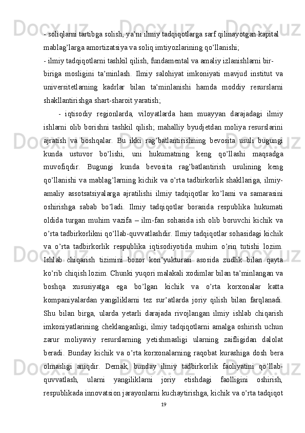 - soliqlarni tartibga solish, ya’ni ilmiy tadqiqotlarga sarf qilinayotgan kapital
mablag’larga amortizatsiya va soliq imtiyozlarining qo’llanishi;
- ilmiy tadqiqotlarni tashkil qilish, fundamental va amaliy izlanishlarni bir-
biriga   mosligini   ta’minlash.   Ilmiy   salohiyat   imkoniyati   mavjud   institut   va
universitetlarning   kadrlar   bilan   ta’minlanishi   hamda   moddiy   resurslarni
shakllantirishga shart-sharoit yaratish;
-   iqtisodiy   regionlarda,   viloyatlarda   ham   muayyan   darajadagi   ilmiy
ishlarni   olib   borishni   tashkil   qilish;   mahalliy   byudjetdan   moliya   resurslarini
ajratish   va   boshqalar.   Bu   ikki   rag’batlantirishning   bevosita   usuli   bugungi
kunda   ustuvor   bo’lishi,   uni   hukumatning   keng   qo’llashi   maqsadga
muvofiqdir.   Bugungi   kunda   bevosita   rag’batlantirish   usulining   keng
qo’llanishi va mablag’larning kichik va o’rta tadbirkorlik shakllariga, ilmiy-
amaliy   assotsatsiyalarga   ajratilishi   ilmiy   tadqiqotlar   ko’lami   va   samarasini
oshirishga   sabab   bo’ladi.   Ilmiy   tadqiqotlar   borasida   respublika   hukumati
oldida   turgan   muhim   vazifa   –   ilm-fan   sohasida   ish   olib   boruvchi   kichik   va
o’rta tadbirkorlikni qo’llab-quvvatlashdir. Ilmiy tadqiqotlar sohasidagi kichik
va   o’rta   tadbirkorlik   respublika   iqtisodiyotida   muhim   o’rin   tutishi   lozim.
Ishlab   chiqarish   tizimini   bozor   kon’yukturasi   asosida   zudlik   bilan   qayta
ko’rib chiqish lozim. Chunki yuqori malakali xodimlar bilan ta’minlangan va
boshqa   xususiyatga   ega   bo’lgan   kichik   va   o’rta   korxonalar   katta
kompaniyalardan   yangiliklarni   tez   sur’atlarda   joriy   qilish   bilan   farqlanadi.
Shu   bilan   birga,   ularda   yetarli   darajada   rivojlangan   ilmiy   ishlab   chiqarish
imkoniyatlarining   cheklanganligi,   ilmiy   tadqiqotlarni   amalga   oshirish   uchun
zarur   moliyaviy   resurslarning   yetishmasligi   ularning   zaifligidan   dalolat
beradi.   Bunday   kichik   va   o’rta   korxonalarning   raqobat   kurashiga   dosh   bera
olmasligi   aniqdir.   Demak,   bunday   ilmiy   tadbirkorlik   faoliyatini   qo’llab-
quvvatlash,   ularni   yangiliklarni   joriy   etishdagi   faolligini   oshirish,
respublikada innovatsion jarayonlarni kuchaytirishga, kichik va o’rta tadqiqot
19 