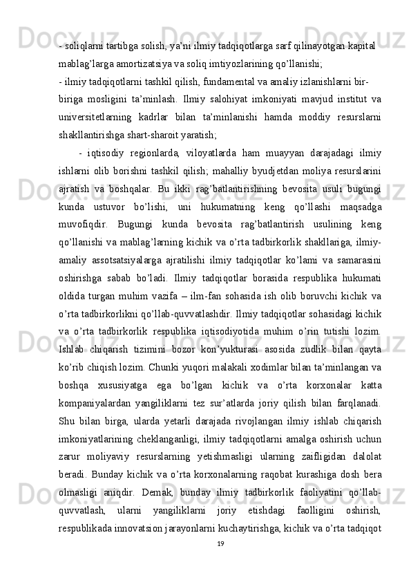 - soliqlarni tartibga solish, ya’ni ilmiy tadqiqotlarga sarf qilinayotgan kapital
mablag’larga amortizatsiya va soliq imtiyozlarining qo’llanishi;
- ilmiy tadqiqotlarni tashkil qilish, fundamental va amaliy izlanishlarni bir-
biriga   mosligini   ta’minlash.   Ilmiy   salohiyat   imkoniyati   mavjud   institut   va
universitetlarning   kadrlar   bilan   ta’minlanishi   hamda   moddiy   resurslarni
shakllantirishga shart-sharoit yaratish;
-   iqtisodiy   regionlarda,   viloyatlarda   ham   muayyan   darajadagi   ilmiy
ishlarni   olib   borishni   tashkil   qilish;   mahalliy   byudjetdan   moliya   resurslarini
ajratish   va   boshqalar.   Bu   ikki   rag’batlantirishning   bevosita   usuli   bugungi
kunda   ustuvor   bo’lishi,   uni   hukumatning   keng   qo’llashi   maqsadga
muvofiqdir.   Bugungi   kunda   bevosita   rag’batlantirish   usulining   keng
qo’llanishi va mablag’larning kichik va o’rta tadbirkorlik shakllariga, ilmiy-
amaliy   assotsatsiyalarga   ajratilishi   ilmiy   tadqiqotlar   ko’lami   va   samarasini
oshirishga   sabab   bo’ladi.   Ilmiy   tadqiqotlar   borasida   respublika   hukumati
oldida   turgan   muhim   vazifa   –   ilm-fan   sohasida   ish   olib   boruvchi   kichik   va
o’rta tadbirkorlikni qo’llab-quvvatlashdir. Ilmiy tadqiqotlar sohasidagi kichik
va   o’rta   tadbirkorlik   respublika   iqtisodiyotida   muhim   o’rin   tutishi   lozim.
Ishlab   chiqarish   tizimini   bozor   kon’yukturasi   asosida   zudlik   bilan   qayta
ko’rib chiqish lozim. Chunki yuqori malakali xodimlar bilan ta’minlangan va
boshqa   xususiyatga   ega   bo’lgan   kichik   va   o’rta   korxonalar   katta
kompaniyalardan   yangiliklarni   tez   sur’atlarda   joriy   qilish   bilan   farqlanadi.
Shu   bilan   birga,   ularda   yetarli   darajada   rivojlangan   ilmiy   ishlab   chiqarish
imkoniyatlarining   cheklanganligi,   ilmiy   tadqiqotlarni   amalga   oshirish   uchun
zarur   moliyaviy   resurslarning   yetishmasligi   ularning   zaifligidan   dalolat
beradi.   Bunday   kichik   va   o’rta   korxonalarning   raqobat   kurashiga   dosh   bera
olmasligi   aniqdir.   Demak,   bunday   ilmiy   tadbirkorlik   faoliyatini   qo’llab-
quvvatlash,   ularni   yangiliklarni   joriy   etishdagi   faolligini   oshirish,
respublikada innovatsion jarayonlarni kuchaytirishga, kichik va o’rta tadqiqot
19