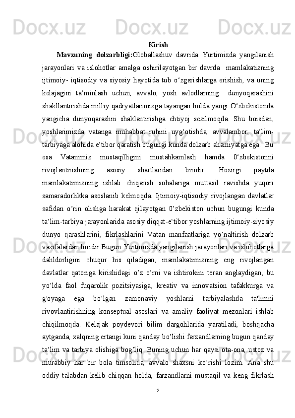 Kirish
Mavzuning   dolzarbligi: Globallashuv   davrida   Yurtimizda   yangilanish
jarayonlari   va   islohotlar   amalga   oshirilayotgan   bir   davrda     mamlakatizning
ijtimoiy-   iqtisodiy   va   siyosiy   hayotida   tub   o‘zgarishlarga   erishish,   va   uning
kelajagini   ta‘minlash   uchun,   avvalo,   yosh   avlodlarning     dunyoqarashini
shakllantirishda milliy qadryatlarimizga tayangan holda yangi O‘zbekistonda
yangicha   dunyoqarashni   shaklantirishga   ehtiyoj   sezilmoqda.   Shu   boisdan,
yoshlarimizda   vatanga   muhabbat   ruhini   uyg‘otishda,   avvalambor,   ta‘lim-
tarbiyaga alohida e‘tibor qaratish bugungi kunda dolzarb ahamiyatga ega.  Bu
esa   Vatanimiz   mustaqilligini   mustahkamlash   hamda   0‘zbekistonni
rivojlantirishning   asosiy   shartlaridan   biridir.   Hozirgi   paytda
mamlakatimizning   ishlab   chiqarish   sohalariga   muttasil   ravishda   yuqori
samaradorlikka   asoslanib   kelmoqda.   Ijtimoiy-iqtisodiy   rivojlangan   davlatlar
safidan   о ’rin   olishga   harakat   qilayotgan   0’zbekiston   uchun   bugungi   kunda
ta‘lim-tarbiya jarayonlarida asosiy diqqat-e‘tibor yoshlarning ijtimoiy-siyosiy
dunyo   qarashlarini,   fikrlashlarini   Vatan   manfaatlariga   y о ’naltirish   dolzarb
vazifalardan biridir.Bugun Yurtimizda yangilanish jarayonlari va islohotlarga
dahldorligini   chuqur   his   qiladigan,   mamlakatimizning   eng   rivojlangan
davlatlar   qatoriga   kirishidagi   о ’z   о ’rni   va   ishtirokini   teran   anglaydigan,   bu
y о ’lda   faol   fuqarolik   pozitsiyasiga,   kreativ   va   innovatsion   tafakkurga   va
g'oyaga   ega   b о ’lgan   zamonaviy   yoshlarni   tarbiyalashda   ta'limni
rivovlantirishning   konseptual   asoslari   va   amaliy   faoliyat   mezonlari   ishlab
chiqilmoqda.   Kelajak   poydevori   bilim   dargohlarida   yaratiladi,   boshqacha
aytganda, xalqning ertangi kuni qanday b о ’lishi farzandlarning bugun qanday
ta‘lim va tarbiya olishiga bog’liq. Buning uchun har qaysi ota-ona, ustoz va
murabbiy   har   bir   bola   timsolida,   avvalo   shaxsni   k о ’rishi   lozim.   Ana   shu
oddiy   talabdan   kelib   chiqqan   holda,   farzandlarni   mustaqil   va   keng   fikrlash
2 