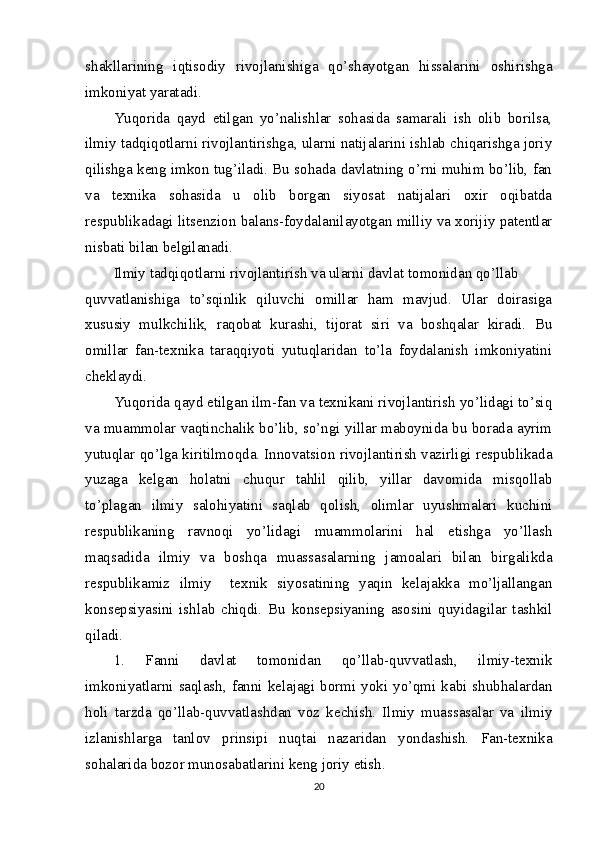 shakllarining   iqtisodiy   rivojlanishiga   qo’shayotgan   hissalarini   oshirishga
imkoniyat yaratadi.
Yuqorida   qayd   etilgan   yo’nalishlar   sohasida   samarali   ish   olib   borilsa,
ilmiy tadqiqotlarni rivojlantirishga, ularni natijalarini ishlab chiqarishga joriy
qilishga keng imkon tug’iladi. Bu sohada davlatning o’rni muhim bo’lib, fan
va   texnika   sohasida   u   olib   borgan   siyosat   natijalari   oxir   oqibatda
respublikadagi litsenzion balans-foydalanilayotgan milliy va xorijiy patentlar
nisbati bilan belgilanadi.
Ilmiy tadqiqotlarni rivojlantirish va ularni davlat tomonidan qo’llab
quvvatlanishiga   to’sqinlik   qiluvchi   omillar   ham   mavjud.   Ular   doirasiga
xususiy   mulkchilik,   raqobat   kurashi,   tijorat   siri   va   boshqalar   kiradi.   Bu
omillar   fan-texnika   taraqqiyoti   yutuqlaridan   to’la   foydalanish   imkoniyatini
cheklaydi.
Yuqorida qayd etilgan ilm-fan va texnikani rivojlantirish yo’lidagi to’siq
va muammolar vaqtinchalik bo’lib, so’ngi yillar maboynida bu borada ayrim
yutuqlar qo’lga kiritilmoqda. Innovatsion rivojlantirish vazirligi respublikada
yuzaga   kelgan   holatni   chuqur   tahlil   qilib,   yillar   davomida   misqollab
to’plagan   ilmiy   salohiyatini   saqlab   qolish,   olimlar   uyushmalari   kuchini
respublikaning   ravnoqi   yo’lidagi   muammolarini   hal   etishga   yo’llash
maqsadida   ilmiy   va   boshqa   muassasalarning   jamoalari   bilan   birgalikda
respublikamiz   ilmiy     texnik   siyosatining   yaqin   kelajakka   mo’ljallangan
konsepsiyasini   ishlab   chiqdi.   Bu   konsepsiyaning   asosini   quyidagilar   tashkil
qiladi.
1.   Fanni   davlat   tomonidan   qo’llab-quvvatlash,   ilmiy-texnik
imkoniyatlarni saqlash, fanni kelajagi bormi yoki yo’qmi kabi shubhalardan
holi   tarzda   qo’llab-quvvatlashdan   voz   kechish.   Ilmiy   muassasalar   va   ilmiy
izlanishlarga   tanlov   prinsipi   nuqtai   nazaridan   yondashish.   Fan-texnika
sohalarida bozor munosabatlarini keng joriy etish.
20