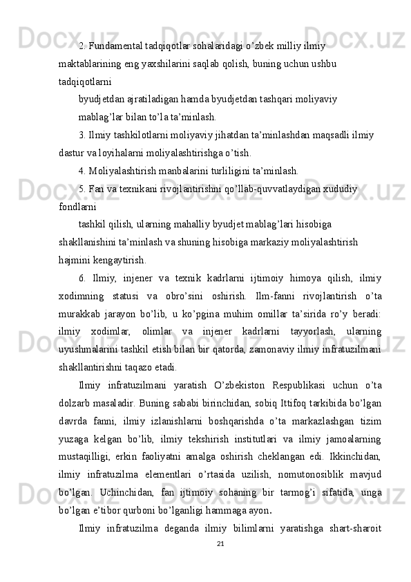 2. Fundamental tadqiqotlar sohalaridagi o’zbek milliy ilmiy 
maktablarining eng yaxshilarini saqlab qolish, buning uchun ushbu 
tadqiqotlarni
byudjetdan ajratiladigan hamda byudjetdan tashqari moliyaviy
mablag’lar bilan to’la ta’minlash.
3. Ilmiy tashkilotlarni moliyaviy jihatdan ta’minlashdan maqsadli ilmiy 
dastur va loyihalarni moliyalashtirishga o’tish.
4. Moliyalashtirish manbalarini turliligini ta’minlash.
5. Fan va texnikani rivojlantirishni qo’llab-quvvatlaydigan xududiy 
fondlarni
tashkil qilish, ularning mahalliy byudjet mablag’lari hisobiga 
shakllanishini ta’minlash va shuning hisobiga markaziy moliyalashtirish 
hajmini kengaytirish.
6.   Ilmiy,   injener   va   texnik   kadrlarni   ijtimoiy   himoya   qilish,   ilmiy
xodimning   statusi   va   obro’sini   oshirish.   Ilm-fanni   rivojlantirish   o’ta
murakkab   jarayon   bo’lib,   u   ko’pgina   muhim   omillar   ta’sirida   ro’y   beradi:
ilmiy   xodimlar,   olimlar   va   injener   kadrlarni   tayyorlash,   ularning
uyushmalarini tashkil etish bilan bir qatorda, zamonaviy ilmiy infratuzilmani
shakllantirishni taqazo etadi.
Ilmiy   infratuzilmani   yaratish   O’zbekiston   Respublikasi   uchun   o’ta
dolzarb masaladir. Buning sababi birinchidan, sobiq Ittifoq tarkibida bo’lgan
davrda   fanni,   ilmiy   izlanishlarni   boshqarishda   o’ta   markazlashgan   tizim
yuzaga   kelgan   bo’lib,   ilmiy   tekshirish   institutlari   va   ilmiy   jamoalarning
mustaqilligi,   erkin   faoliyatni   amalga   oshirish   cheklangan   edi.   Ikkinchidan,
ilmiy   infratuzilma   elementlari   o’rtasida   uzilish,   nomutonosiblik   mavjud
bo’lgan.   Uchinchidan,   fan   ijtimoiy   sohaning   bir   tarmog’i   sifatida,   unga
bo’lgan e’tibor qurboni bo’lganligi hammaga ayon .
Ilmiy   infratuzilma   deganda   ilmiy   bilimlarni   yaratishga   shart-sharoit
21 