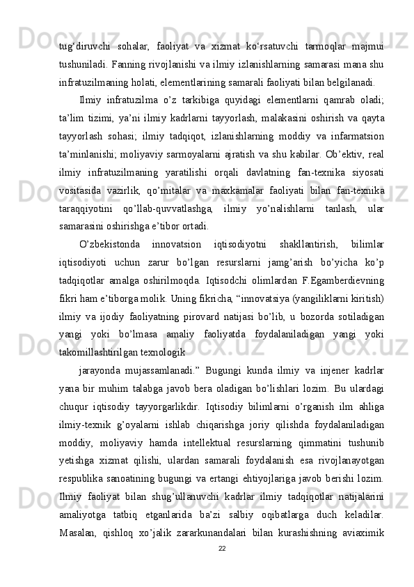 tug‘diruvchi   sohalar,   faoliyat   va   xizmat   ko‘rsatuvchi   tarmoqlar   majmui
tushuniladi. Fanning rivojlanishi va ilmiy izlanishlarning samarasi mana shu
infratuzilmaning holati, elementlarining samarali faoliyati bilan belgilanadi.
Ilmiy   infratuzilma   o’z   tarkibiga   quyidagi   elementlarni   qamrab   oladi;
ta’lim   tizimi,   ya’ni   ilmiy   kadrlarni   tayyorlash,   malakasini   oshirish   va   qayta
tayyorlash   sohasi;   ilmiy   tadqiqot,   izlanishlarning   moddiy   va   infarmatsion
ta’minlanishi; moliyaviy sarmoyalarni ajratish va shu kabilar. Ob’ektiv, real
ilmiy   infratuzilmaning   yaratilishi   orqali   davlatning   fan-texnika   siyosati
vositasida   vazirlik,   qo’mitalar   va   maxkamalar   faoliyati   bilan   fan-texnika
taraqqiyotini   qo’llab-quvvatlashga,   ilmiy   yo’nalishlarni   tanlash,   ular
samarasini oshirishga e’tibor ortadi.
O’zbekistonda   innovatsion   iqtisodiyotni   shakllantirish,   bilimlar
iqtisodiyoti   uchun   zarur   bo’lgan   resurslarni   jamg’arish   bo’yicha   ko’p
tadqiqotlar   amalga   oshirilmoqda.   Iqtisodchi   olimlardan   F.Egamberdievning
fikri ham e’tiborga molik. Uning fikricha, “innovatsiya (yangiliklarni kiritish)
ilmiy   va   ijodiy   faoliyatning   pirovard   natijasi   bo’lib,   u   bozorda   sotiladigan
yangi   yoki   bo’lmasa   amaliy   faoliyatda   foydalaniladigan   yangi   yoki
takomillashtirilgan texnologik
jarayonda   mujassamlanadi.”   Bugungi   kunda   ilmiy   va   injener   kadrlar
yana   bir   muhim   talabga   javob   bera   oladigan   bo’lishlari   lozim.   Bu   ulardagi
chuqur   iqtisodiy   tayyorgarlikdir.   Iqtisodiy   bilimlarni   o’rganish   ilm   ahliga
ilmiy-texnik   g’oyalarni   ishlab   chiqarishga   joriy   qilishda   foydalaniladigan
moddiy,   moliyaviy   hamda   intellektual   resurslarning   qimmatini   tushunib
yetishga   xizmat   qilishi,   ulardan   samarali   foydalanish   esa   rivojlanayotgan
respublika   sanoatining   bugungi   va   ertangi   ehtiyojlariga   javob   berishi   lozim.
Ilmiy   faoliyat   bilan   shug’ullanuvchi   kadrlar   ilmiy   tadqiqotlar   natijalarini
amaliyotga   tatbiq   etganlarida   ba’zi   salbiy   oqibatlarga   duch   keladilar.
Masalan,   qishloq   xo’jalik   zararkunandalari   bilan   kurashishning   aviaximik
22 