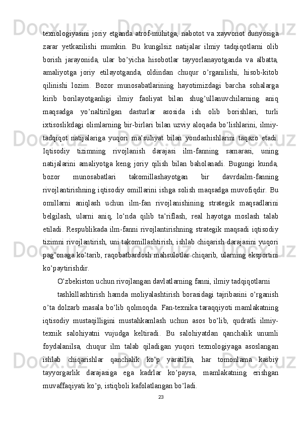 texnologiyasini  joriy   etganda   atrof-muhitga,  nabotot   va   xayvonot   dunyosiga
zarar   yetkazilishi   mumkin.   Bu   kungilsiz   natijalar   ilmiy   tadqiqotlarni   olib
borish   jarayonida,   ular   bo’yicha   hisobotlar   tayyorlanayotganda   va   albatta,
amaliyotga   joriy   etilayotganda,   oldindan   chuqur   o’rganilishi,   hisob-kitob
qilinishi   lozim.   Bozor   munosabatlarining   hayotimizdagi   barcha   sohalarga
kirib   borilayotganligi   ilmiy   faoliyat   bilan   shug’ullanuvchilarning   aniq
maqsadga   yo’naltirilgan   dasturlar   asosida   ish   olib   borishlari,   turli
ixtisoslikdagi olimlarning bir-birlari bilan uzviy aloqada bo’lishlarini, ilmiy-
tadqiqot   natijalariga   yuqori   ma’suliyat   bilan   yondashishlarini   taqazo   etadi.
Iqtisodiy   tizimning   rivojlanish   darajasi   ilm-fanning   samarasi,   uning
natijalarini   amaliyotga   keng   joriy   qilish   bilan   baholanadi.   Bugungi   kunda,
bozor   munosabatlari   takomillashayotgan   bir   davrdailm-fanning
rivojlantirishning iqtisodiy omillarini ishga solish maqsadga muvofiqdir. Bu
omillarni   aniqlash   uchun   ilm-fan   rivojlanishining   strategik   maqsadlarini
belgilash,   ularni   aniq,   lo’nda   qilib   ta’riflash,   real   hayotga   moslash   talab
etiladi. Respublikada ilm-fanni rivojlantirishning strategik maqsadi iqtisodiy
tizimni rivojlantirish, uni takomillashtirish, ishlab chiqarish darajasini yuqori
pag’onaga ko’tarib, raqobatbardosh mahsulotlar chiqarib, ularning eksportini
ko’paytirishdir.
O’zbekiston uchun rivojlangan davlatlarning fanni, ilmiy tadqiqotlarni
tashkillashtirish   hamda   moliyalashtirish   borasidagi   tajribasini   o’rganish
o’ta dolzarb masala bo’lib qolmoqda. Fan-texnika taraqqiyoti mamlakatning
iqtisodiy   mustaqilligini   mustahkamlash   uchun   asos   bo’lib,   qudratli   ilmiy-
texnik   salohiyatni   vujudga   keltiradi.   Bu   salohiyatdan   qanchalik   unumli
foydalanilsa,   chuqur   ilm   talab   qiladigan   yuqori   texnologiyaga   asoslangan
ishlab   chiqarishlar   qanchalik   ko’p   yaratilsa,   har   tomonlama   kasbiy
tayyorgarlik   darajasiga   ega   kadrlar   ko’paysa,   mamlakatning   erishgan
muvaffaqiyati ko’p, istiqboli kafolatlangan bo’ladi.
23 