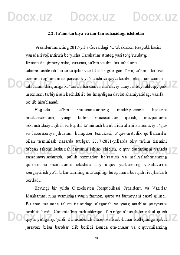  
2.2.Ta’lim-tarbiya va ilm-fan sohasidagi islohotlar
  Prezidentimizning 2017-yil 7-fevraldagi "O’zbekiston Respublikasini 
yanada rivojlantirish bo’yicha Harakatlar strategiyasi to’g’risida"gi 
farmonida ijtimoiy soha, xususan, ta’lim va ilm-fan sohalarini 
takomillashtirish borasida qator vazifalar belgilangan  Zero, ta’lim – tarbiya  
tizimini sog’lom insonparvarlik yo’nalishida qayta tashkil  etish, uni zamon  
talabalari  darajasiga ko’tarish, barkamol, ma’naviy dunyosi boy, ahloqiy pok
insonlarni tarbiyalash kechiktirib bo’lmaydigan davlat ahamiyatidagi vazifa 
bo’lib hisoblanadi.
Hujjatda   ta’lim   muassasalarining   moddiy-texnik   bazasini
mustahkamlash,   yangi   ta’lim   muassasalari   qurish,   mavjudlarini
rekonstruksiya qilish va kapital ta’mirlash barobarida ularni zamonaviy o’quv
va   laboratoriya   jihozlari,   komputer   texnikasi,   o’quv-metodik   qo’llanmalar
bilan   ta’minlash   nazarda   tutilgan   2017-2021-yillarda   oliy   ta’lim   tizimini
tubdan   takomillashtirish   dasturini   ishlab   chiqish,   o’quv   dasturlarini   yanada
zamonaviylashtirish,   pullik   xizmatlar   ko’rsatish   va   moliyalashtirishning
qo’shimcha   manbalarini   izlashda   oliy   o’quv   yurtlarining   vakolatlarini
kengaytirish yo’li bilan ularning mustaqilligi bosqichma-bosqich rivojlantirib
boriladi.
Keyingi   bir   yilda   O’zbekiston   Respublikasi   Prezidenti   va   Vazirlar
Mahkamasi ning yetmishga yaqin farmon, qaror va farmoyishi qabul qilindi.
Bu   tom   ma’noda   ta’lim   tizimidagi   o’zgarish   va   yangilanishlar   jarayonini
boshlab   berdi   .Umumta’lim   maktablariga   10-sinfga   o’quvchilar   qabul   qilish
qayta   yo’lga   qo’yildi   Bu   akademik   litsey   va   kasb-hunar   kollejlariga   qabul
jarayoni   bilan   barobar   olib   borildi   Bunda   ota-onalar   va   o’quvchilarning
24 