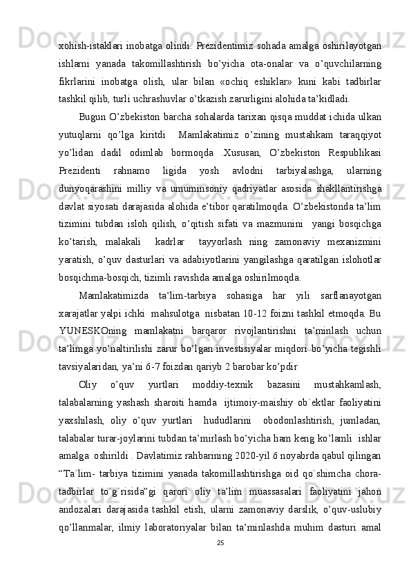 xohish-istaklari inobatga olindi. Prezidentimiz sohada amalga oshirilayotgan
ishlarni   yanada   takomillashtirish   bo’yicha   ota-onalar   va   o’quvchilarning
fikrlarini   inobatga   olish,   ular   bilan   «ochiq   eshiklar»   kuni   kabi   tadbirlar
tashkil qilib, turli uchrashuvlar o’tkazish zarurligini alohida ta’kidladi.
Bugun O’zbekiston barcha sohalarda tarixan qisqa muddat ichida ulkan
yutuqlarni   qo’lga   kiritdi     Mamlakatimiz   o’zining   mustahkam   taraqqiyot
yo’lidan   dadil   odimlab   bormoqda   .Xususan,   O’zbekiston   Respublikasi
Prezidenti   rahnamo   ligida   yosh   avlodni   tarbiyalashga,   ularning
dunyoqarashini   milliy   va   umuminsoniy   qadriyatlar   asosida   shakllantirishga
davlat siyosati darajasida alohida e’tibor qaratilmoqda. O’zbekistonda ta’lim
tizimini   tubdan   isloh   qilish,   o’qitish   sifati   va   mazmunini     yangi   bosqichga
ko’tarish,   malakali     kadrlar     tayyorlash   ning   zamonaviy   mexanizmini
yaratish,   o’quv   dasturlari   va   adabiyotlarini   yangilashga   qaratilgan   islohotlar
bosqichma-bosqich, tizimli ravishda amalga oshirilmoqda.
Mamlakatimizda   ta’lim-tarbiya   sohasiga   har   yili   sarflanayotgan
xarajatlar yalpi ichki  mahsulotga  nisbatan 10-12 foizni tashkil etmoqda. Bu
YUNESKOning   mamlakatni   barqaror   rivojlantirishni   ta’minlash   uchun
ta’limga yo’naltirilishi zarur bo’lgan investisiyalar miqdori bo’yicha tegishli
tavsiyalaridan, ya’ni 6-7 foizdan qariyb 2 barobar ko’pdir 
Oliy   o’quv   yurtlari   moddiy-texnik   bazasini   mustahkamlash,
talabalarning   yashash   sharoiti   hamda     ijtimoiy-maishiy   ob`ektlar   faoliyatini
yaxshilash,   oliy   o’quv   yurtlari     hududlarini     obodonlashtirish,   jumladan,
talabalar turar-joylarini tubdan ta’mirlash bo’yicha ham keng ko’lamli  ishlar
amalga  oshirildi . Davlatimiz rahbarining 2020-yil 6 noyabrda qabul qilingan
“Ta`lim-   tarbiya   tizimini   yanada   takomillashtirishga   oid   qo`shimcha   chora-
tadbirlar   to`g`risida”gi   qarori   oliy   ta’lim   muassasalari   faoliyatini   jahon
andozalari   darajasida   tashkil   etish,   ularni   zamonaviy   darslik,   o’quv-uslubiy
qo’llanmalar,   ilmiy   laboratoriyalar   bilan   ta’minlashda   muhim   dasturi   amal
25 