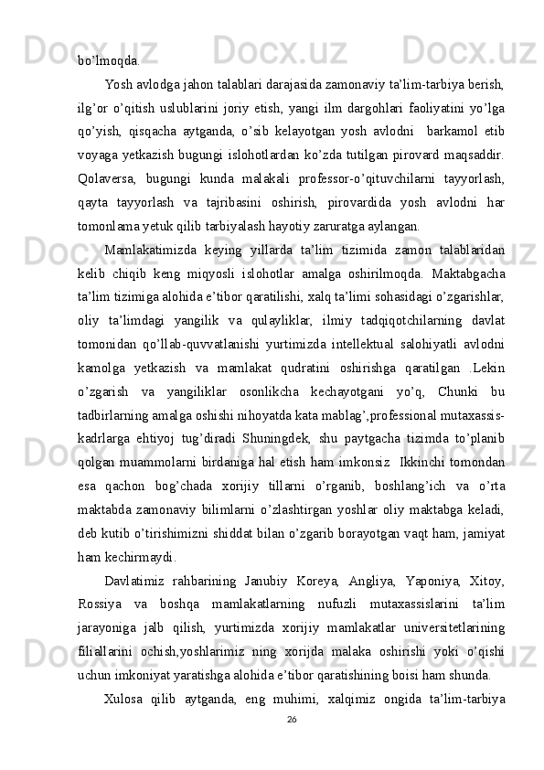 bo’lmoqda.
Yosh avlodga jahon talablari darajasida zamonaviy ta’lim-tarbiya berish,
ilg’or   o’qitish   uslublarini   joriy   etish,   yangi   ilm   dargohlari   faoliyatini   yo’lga
qo’yish,   qisqacha   aytganda,   o’sib   kelayotgan   yosh   avlodni     barkamol   etib
voyaga yetkazish bugungi islohotlardan ko’zda tutilgan pirovard maqsaddir.
Qolaversa,   bugungi   kunda   malakali   professor-o’qituvchilarni   tayyorlash,
qayta   tayyorlash   va   tajribasini   oshirish,   pirovardida   yosh   avlodni   har
tomonlama yetuk qilib tarbiyalash hayotiy zaruratga aylangan. 
Mamlakatimizda   keying   yillarda   ta’lim   tizimida   zamon   talablaridan
kelib   chiqib   keng   miqyosli   islohotlar   amalga   oshirilmoqda.   Maktabgacha
ta’lim tizimiga alohida e’tibor qaratilishi, xalq ta’limi sohasidagi o’zgarishlar,
oliy   ta’limdagi   yangilik   va   qulayliklar,   ilmiy   tadqiqotchilarning   davlat
tomonidan   qo’llab-quvvatlanishi   yurtimizda   intellektual   salohiyatli   avlodni
kamolga   yetkazish   va   mamlakat   qudratini   oshirishga   qaratilgan   .Lekin
o’zgarish   va   yangiliklar   osonlikcha   kechayotgani   yo’q,   Chunki   bu
tadbirlarning amalga oshishi nihoyatda kata mablag’,professional mutaxassis-
kadrlarga   ehtiyoj   tug’diradi   Shuningdek,   shu   paytgacha   tizimda   to’planib
qolgan   muammolarni   birdaniga   hal   etish   ham   imkonsiz     Ikkinchi   tomondan
esa   qachon   bog’chada   xorijiy   tillarni   o’rganib,   boshlang’ich   va   o’rta
maktabda   zamonaviy   bilimlarni   o’zlashtirgan   yoshlar   oliy   maktabga   keladi,
deb kutib o’tirishimizni shiddat bilan o’zgarib borayotgan vaqt ham, jamiyat
ham kechirmaydi.
Davlatimiz   rahbarining   Janubiy   Koreya,   Angliya,   Yaponiya,   Xitoy,
Rossiya   va   boshqa   mamlakatlarning   nufuzli   mutaxassislarini   ta’lim
jarayoniga   jalb   qilish,   yurtimizda   xorijiy   mamlakatlar   universitetlarining
filiallarini   ochish,yoshlarimiz   ning   xorijda   malaka   oshirishi   yoki   o’qishi
uchun imkoniyat yaratishga alohida e’tibor qaratishining boisi ham shunda.
Xulosa   qilib   aytganda,   eng   muhimi,   xalqimiz   ongida   ta’lim-tarbiya
26 