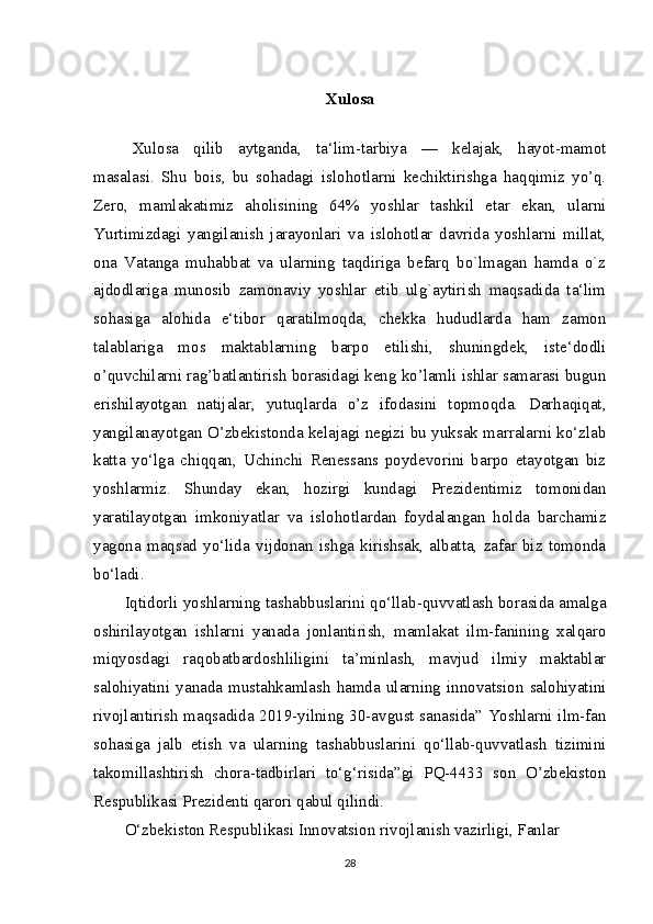 Xulosa
Xulosa   qilib   aytganda,   ta‘lim-tarbiya   —   kelajak,   hayot-mamot
masalasi.   Shu   bois,   bu   sohadagi   islohotlarni   kechiktirishga   haqqimiz   yo’q.
Zero,   mamlakatimiz   aholisining   64%   yoshlar   tashkil   etar   ekan,   ularni
Yurtimizdagi   yangilanish   jarayonlari   va   islohotlar   davrida   yoshlarni   millat,
ona   Vatanga   muhabbat   va   ularning   taqdiriga   befarq   bo`lmagan   hamda   o`z
ajdodlariga   munosib   zamonaviy   yoshlar   etib   ulg`aytirish   maqsadida   ta‘lim
sohasiga   alohida   e‘tibor   qaratilmoqda,   chekka   hududlarda   ham   zamon
talablariga   mos   maktablarning   barpo   etilishi,   shuningdek,   iste‘dodli
o’quvchilarni rag’batlantirish borasidagi keng ko’lamli ishlar samarasi bugun
erishilayotgan   natijalar,   yutuqlarda   o’z   ifodasini   topmoqda.   Darhaqiqat,
yangilanayotgan   О ’zbekistonda kelajagi negizi bu yuksak marralarni ko‘zlab
katta   yo‘lga   chiqqan,   Uchinchi   Renessans   poydevorini   barpo   etayotgan   biz
yoshlarmiz.   Shunday   ekan,   hozirgi   kundagi   Prezidentimiz   tomonidan
yaratilayotgan   imkoniyatlar   va   islohotlardan   foydalangan   holda   barchamiz
yagona   maqsad   yo‘lida   vijdonan   ishga   kirishsak,   albatta,   zafar   biz   tomonda
bo‘ladi.
Iqtidorli yoshlarning tashabbuslarini qo‘llab-quvvatlash borasida amalga
oshirilayotgan   ishlarni   yanada   jonlantirish,   mamlakat   ilm-fanining   xalqaro
miqyosdagi   raqobatbardoshliligini   ta’minlash,   mavjud   ilmiy   maktablar
salohiyatini  yanada  mustahkamlash   hamda  ularning   innovatsion  salohiyatini
rivojlantirish maqsadida 2019-yilning 30-avgust sanasida” Yoshlarni ilm-fan
sohasiga   jalb   etish   va   ularning   tashabbuslarini   qo‘llab-quvvatlash   tizimini
takomillashtirish   chora-tadbirlari   to‘g‘risida”gi   PQ-4433   son   O’zbekiston
Respublikasi Prezidenti qarori qabul qilindi.
O‘zbekiston Respublikasi Innovatsion rivojlanish vazirligi, Fanlar 
28 