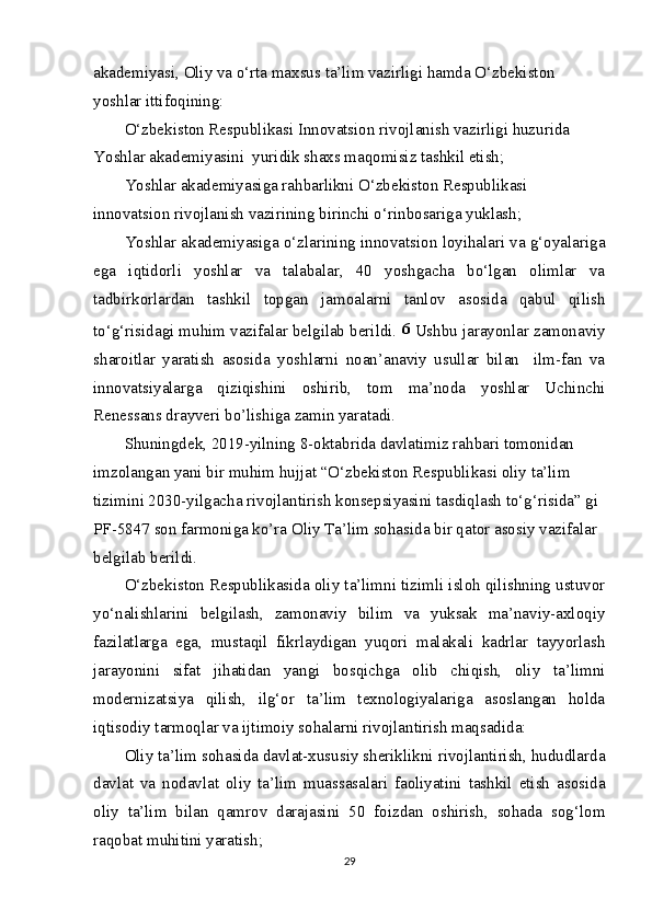 akademiyasi, Oliy va o‘rta maxsus ta’lim vazirligi hamda O‘zbekiston 
yoshlar ittifoqining:
O‘zbekiston Respublikasi Innovatsion rivojlanish vazirligi huzurida 
Yoshlar akademiyasini  yuridik shaxs maqomisiz tashkil etish;
Yoshlar akademiyasiga rahbarlikni O‘zbekiston Respublikasi 
innovatsion rivojlanish vazirining birinchi o‘rinbosariga yuklash;
Yoshlar akademiyasiga o‘zlarining innovatsion loyihalari va g‘oyalariga
ega   iqtidorli   yoshlar   va   talabalar,   40   yoshgacha   bo‘lgan   olimlar   va
tadbirkorlardan   tashkil   topgan   jamoalarni   tanlov   asosida   qabul   qilish
to‘g‘risidagi muhim vazifalar belgilab berildi.  6
 Ushbu jarayonlar zamonaviy
sharoitlar   yaratish   asosida   yoshlarni   noan’anaviy   usullar   bilan     ilm-fan   va
innovatsiyalarga   qiziqishini   oshirib,   tom   ma’noda   yoshlar   Uchinchi
Renessans drayveri bo’lishiga zamin yaratadi.
Shuningdek, 2019-yilning 8-oktabrida davlatimiz rahbari tomonidan 
imzolangan yani bir muhim hujjat “O‘zbekiston Respublikasi oliy ta’lim 
tizimini 2030-yilgacha rivojlantirish konsepsiyasini tasdiqlash to‘g‘risida” gi 
PF-5847 son farmoniga ko’ra Oliy Ta’lim sohasida bir qator asosiy vazifalar 
belgilab berildi.
O‘zbekiston Respublikasida oliy ta’limni tizimli isloh qilishning ustuvor
yo‘nalishlarini   belgilash,   zamonaviy   bilim   va   yuksak   ma’naviy-axloqiy
fazilatlarga   ega,   mustaqil   fikrlaydigan   yuqori   malakali   kadrlar   tayyorlash
jarayonini   sifat   jihatidan   yangi   bosqichga   olib   chiqish,   oliy   ta’limni
modernizatsiya   qilish,   ilg‘or   ta’lim   texnologiyalariga   asoslangan   holda
iqtisodiy tarmoqlar va ijtimoiy sohalarni rivojlantirish maqsadida:
Oliy ta’lim sohasida davlat-xususiy sheriklikni rivojlantirish, hududlarda
davlat   va   nodavlat   oliy   ta’lim   muassasalari   faoliyatini   tashkil   etish   asosida
oliy   ta’lim   bilan   qamrov   darajasini   50   foizdan   oshirish,   sohada   sog‘lom
raqobat muhitini yaratish;
29 