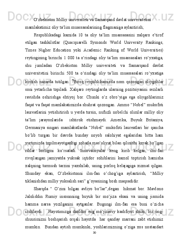 O‘zbekiston Milliy universiteti va Samarqand davlat universitetini 
mamlakatimiz oliy ta’lim muassasalarining flagmaniga aylantirish;
Respublikadagi   kamida   10   ta   oliy   ta’lim   muassasasini   xalqaro   e’tirof
etilgan   tashkilotlar   (Quacquarelli   Symonds   World   University   Rankings,
Times   Nigher   Education   yoki   Academic   Ranking   of   World   Universities)
reytingining   birinchi   1   000   ta   o‘rindagi   oliy   ta’lim   muassasalari   ro‘yxatiga,
shu   jumladan   O‘zbekiston   Milliy   universiteti   va   Samarqand   davlat
universitetini   birinchi   500   ta   o‘rindagi   oliy   ta’lim   muassasalari   ro‘yxatiga
kiritish   nazarda   tutilgan.   7
Biroq   respublikamizda   nom   qozongan   oliygohlar
soni   yetarlicha   topiladi.   Xalqaro   reytinglarda   ularning   pozitsiyasini   sezilarli
ravishda   oshirishga   ehtiyoj   bor.   Chunki   o’z   obro’yiga   ega   oliygohlarimiz
faqat va faqat mamlakatimizda shuhrat qozongan. Ammo “Nobel” mukofoti
laureatlarini   yetishitirish   u   yerda   tursin,   nufuzli   nobelchi   olimlar   milliy   oliy
ta’lim   jarayonlarida     ishtirok   etishmaydi.   Amerika,   Buyuk   Britaniya,
Germaniya   singari   mamlakatlarda   “Nobel”   mukofoti   laureatlari   bir   qancha
bo’lib   turgan   bir   davrda   bunday   noyob   salohiyat   egalaridan   bitta   ham
yurtimizda topilmayotganligi sohada mas’uliyat bilan qilinishi kerak bo’lgan
ishlar   borligini   ko’rsatadi.   Innovatsiyalar   keng   kirib   kelgan,   ilm-fan
rivojlangan   jamiyatda   yuksak   iqtidor   sohiblarini   kamol   toptirish   hamisha
xalqning   turmush   tarzini   yaxshilab,   uning   porloq   kelajagiga   xizmat   qilgan.
Shunday   ekan,   O’zbekistonni   ilm-fan   o’chog’iga   aylantirish,   “Milliy
tiklanishdan milliy yuksalish sari” g’oyasining bosh maqsadidir.
Sharqda   “   O’zini   bilgan   avliyo   bo’lar”,degan     hikmat   bor.   Mavlono
Jaloliddin   Rumiy   insonnning   buyuk   bir   mo’jiza   ekani   va   uning   jismida
hamma   narsa   yozilganini   aytganlar.   Bugungi   ilm-fan   esa   buni   o’zicha
izohlaydi.       Hayotimizga   daxldor   eng   mo’jizaviy   kashfiyot   shuki,   biz   ong-
shuurimizni   boshqarish   orqali   hayotda     har   qanday   marrani   zabt   etishimiz
mumkin.     Bundan   aytish   mumkinki,   yoshlarimizning   o’ziga   xos   nostandart
30 