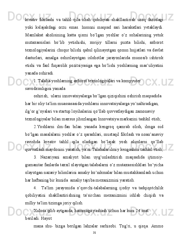 kreativ   fikrlashi   va   tahlil   qila   olish   qobiliyati   shakllantirish   uzoq   fazodagi
yoki   kelajakdagi   orzu   emas.   Insonni   maqsad   sari   harakatlari   yetaklaydi.
Mamlakat   aholisining   katta   qismi   bo’lgan   yoshlar   o’z   sohalarining   yetuk
mutaxassislari   bo’lib   yetishishi,   xorijiy   tillarni   puxta   bilishi,   axborot
texnologiyalarini chuqur bilishi qabul qilinayotgan qonun hujjatlari va davlat
dasturlari,   amalga   oshirilayotgan   islohotlar   jarayonlarida   munosib   ishtirok
etishi   va   faol   fuqarolik   pozitsiyasiga   ega   bo’lishi   yoshlarning   mas’uliyatini
yanada oshiradi.
1. Talaba-yoshlarning axborot texnologiyalari va kompyuter 
savodxonligini yanada
oshirish,  ularni innovatsiyalarga bo’lgan qiziqishini oshirish maqsadida 
har bir oliy ta’lim muassasasida yoshlarni innovatsiyalarga yo’naltiradigan, 
ilg’or g’oyalari va startup loyihalarini qo’llab quvvatlaydigan zamonaviy 
texnologiyalar bilan maxsus jihozlangan Innovatsiya markazini tashkil etish;
2.Yoshlarni   ilm-fan   bilan   yanada   kengroq   qamrab   olish,   ilmga   oid
bo’lgan masalalarni yoshlar o’z qarashlari, mustaqil fikrlash va noan’anaviy
ravishda   kreativ   tahlil   qila   oladigan   bo’lajak   yosh   olimlarni   qo’llab
quvvatlash maydonini yaratish, ya’ni Talabalar ilmiy kengashini tashkil etish;
3.   Nazariyani   amaliyot   bilan   uyg’unlashtirish   maqsadida   ijtimoiy-
gumanitar fanlarda taxsil olayotgan talabalarni o’z mutaxassisliklari bo’yicha
olayotgan nazariy bilimlarini amaliy ko’nikmalar bilan mustahkamlash uchun
har haftaning bir kunida  amaliy tajriba mexanizmini yaratish.
4.     Ta’lim   jarayonida   o’quvchi-talabalarning   ijodiy   va   tadqiqotchilik
qobiliyatini   shakllantirishning   ta’sirchan   mexanizmini   ishlab   chiqish   va
milliy ta’lim tizimga joriy qilish.
Xulosa qilib aytganda, hammaga yashash uchun har kuni 24 soat 
beriladi. Hayot
mana   shu-   bizga   berilgan   lahzalar   sarhisobi.   Tog’ri,   u   qisqa.   Ammo
31 