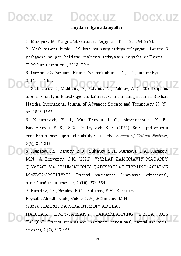 Foydalanilgan adabiyotlar
1.   Mirziyoev M. Yangi O‘zbekiston strategiyasi. –T.: 2021. 294-295 b.
2.   Yosh   ota-ona   kitobi.   Uzluksiz   ma’naviy   tarbiya   trilogiyasi.   1-qism:   3
yoshgacha   bo‘lgan   bolalarni   ma’naviy   tarbiyalash   bo‘yicha   qo‘llanma.   -
T.:Muharrir nashriyoti, 2018. 7-bet.
3.   Davronov Z. Barkamollikka da’vat maktublar. – T.:, ―Iqtisod-moliya, 
2011. -116-bet.
4.   Saifnazarov, I., Muhtarov, A., Sultonov, T., Tolibov, A. (2020) Religious
tolerance, unity of knowledge and faith issues highlighting in Imam Bukhari
Hadiths. International Journal of Advanced Science and Technology 29 (5),
pp. 1846-1853.
5.   Kadamovich,   Y.   J.,   Muzaffarovna,   I.   G.,   Maxmudovich,   Y.   B.,
Boxtiyarovna,   S.   S.,   &   Xabibullayevich,   S.   S.   (2020).   Social   justice   as   a
condition   of   socio-spiritual   stability   in   society.   Journal   of   Critical   Reviews ,
7 (5), 816-818.
6.   Ramatov, J.S., Baratov, R.O‘., Sultanov, S.H., Muratova, D.A., Xasanov,
M.N.,   &   Erniyozov,   U.K.   (2022).   YoShLAP   ZAMONAVIY   MADANIY
QIYoFACI   VA   UMUMINCONIY   QADPIYaTLAP   TUShUNChACINING
MAZMUN-MOHIYaTI.   Oriental   renaissance:   Innovative,   educational,
natural and social sciences, 2 (10), 376-386.
7.   Ramatov, J.S., Baratov, R.O‘., Sultanov, S.H., Kushakov,
Fayzulla Abdullaevich., Valiev, L.A., & Xasanov, M.N.
(2022). HOZIRGI DAVRDA IJTIMOIY ADOLAT
HAQIDAGI   ILMIY-FALSAFIY   QARAShLARNING   O‘ZIGA   XOS
TALQINI.   Oriental   renaissance:   Innovative,   educational,   natural   and   social
sciences, 2 (9), 647-656.
33 