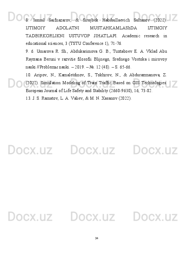 8.   Ismoil   Saifnazarov,   &   Sirojbek   Habibullaevich   Sultanov   (2022).
IJTIMOIY   ADOLATNI   MUSTAHKAMLAShDA   IJTIMOIY
TADBIRKORLIKNI   USTUVOP   JIHATLAPI.   Academic   research   in
educational sciences, 3 (TSTU Conference 1), 71-76.
9.   6.   Umarova   R.   Sh.,   Abdukarimova   G.   B.,   Tuxtaboev   E.   A.   Vklad   Abu
Rayxana   Beruni   v   razvitie   filosofii   Blijnego,   Srednego   Vostoka   i   mirovoy
nauki //Problem ы  nauki. – 2019. – №. 12 (48). – S. 65-66.
10.   Aripov,   N.,   Kamaletdinov,   S.,   Tokhirov,   N.,   &   Abduraxmanova,   Z.
(2022).   Simulation   Modeling   of   Train   Traffic   Based   on   GIS   Technologies.
European Journal of Life Safety and Stability (2660-9630), 16, 73-82.
13.   J. S. Ramatov, L. A. Valiev, & M. N. Xasanov (2022). 
34 
