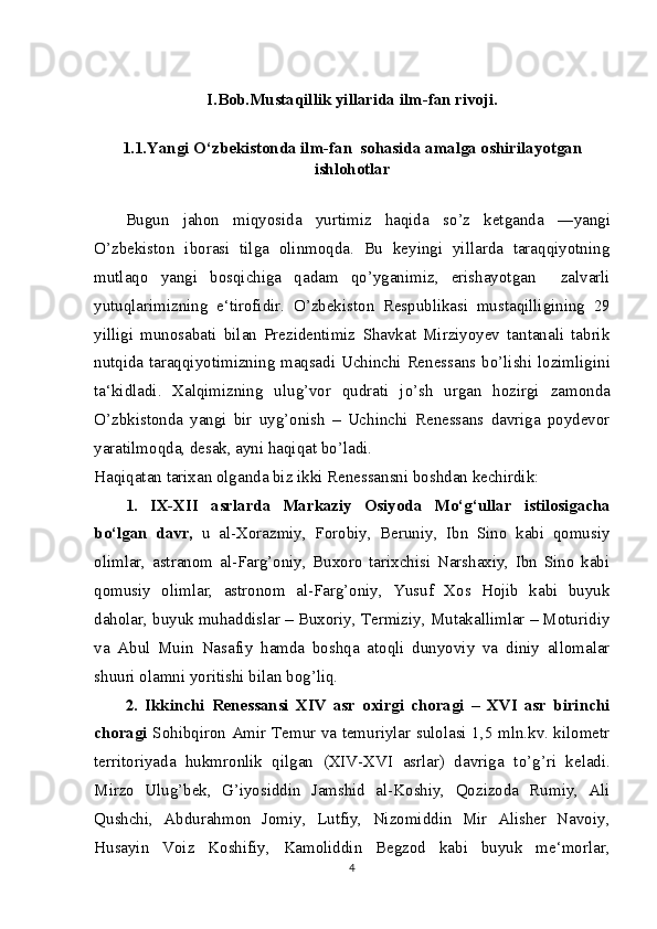 I.Bob.Mustaqillik yillarida ilm-fan rivoji.
1.1.Yangi  О ‘zbekistonda ilm-fan  sohasida amalga oshirilayotgan
ishlohotlar
Bugun   jahon   miqyosida   yurtimiz   haqida   s о ’z   ketganda   ―yangi
О ’zbekiston   iborasi   tilga   olinmoqda.   Bu   keyingi   yillarda   taraqqiyotning
mutlaqo   yangi   bosqichiga   qadam   q о ’yganimiz,   erishayotgan     zalvarli
yutuqlarimizning   e‘tirofidir.   О ’zbekiston   Respublikasi   mustaqilligining   29
yilligi   munosabati   bilan   Prezidentimiz   Shavkat   Mirziyoyev   tantanali   tabrik
nutqida taraqqiyotimizning maqsadi Uchinchi Renessans b о ’lishi lozimligini
ta‘kidladi.   Xalqimizning   ulug’vor   qudrati   j о ’sh   urgan   hozirgi   zamonda
О ’zbkistonda   yangi   bir   uyg’onish   –   Uchinchi   Renessans   davriga   poydevor
yaratilmoqda, desak, ayni haqiqat b о ’ladi.
Haqiqatan tarixan olganda biz ikki Renessansni boshdan kechirdik:
1.   IX-XII   asrlarda   Markaziy   Osiyoda   M о ‘g‘ullar   istilosigacha
b о ‘lgan   davr,   u   al-Xorazmiy,   Forobiy,   Beruniy,   Ibn   Sino   kabi   qomusiy
olimlar,   astranom   al-Farg’oniy,   Buxoro   tarixchisi   Narshaxiy,   Ibn   Sino   kabi
qomusiy   olimlar,   astronom   al-Farg’oniy,   Yusuf   Xos   Hojib   kabi   buyuk
daholar, buyuk muhaddislar – Buxoriy, Termiziy, Mutakallimlar – Moturidiy
va   Abul   Muin   Nasafiy   hamda   boshqa   atoqli   dunyoviy   va   diniy   allomalar
shuuri olamni yoritishi bilan bog’liq.
2.   Ikkinchi   Renessansi   XIV   asr   oxirgi   choragi   –   XVI   asr   birinchi
choragi   Sohibqiron Amir Temur va temuriylar sulolasi 1,5 mln.kv. kilometr
territoriyada   hukmronlik   qilgan   (XIV-XVI   asrlar)   davriga   t о ’g’ri   keladi.
Mirzo   Ulug’bek,   G’iyosiddin   Jamshid   al-Koshiy,   Qozizoda   Rumiy,   Ali
Qushchi,   Abdurahmon   Jomiy,   Lutfiy,   Nizomiddin   Mir   Alisher   Navoiy,
Husayin   Voiz   Koshifiy,   Kamoliddin   Begzod   kabi   buyuk   me‘morlar,
4 