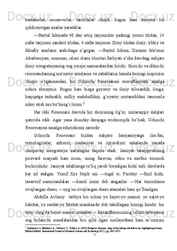 bastakorlar,   musavvirlar,   tarixchilar   chiqib,   bugun   ham   dunyoni   lol
qoldirayotgan asarlar yaratdilar.
―Baytul   hikmada   40   dan   ortiq   tarjimonlar   qadimgi   yunon   tilidan,   14
nafar tarjimon sanskrit tilidan, 4 nafar tarjimon Xitoy tilidan ilmiy, tibbiy va
falsafiy   asarlarni   arabchaga   о ’girgan.   ―Baytul   hikma,   Xorazm   Ma‘mun
Akademiyasi, umuman, islom olami olimlari faoliyati  о ’sha davrdagi xalqaro
ilmiy integratsiyaning eng yorqin namunalaridan biridir. Birinchi va ikkinchi
renessanslarning ma‘naviy asoslarini va sabablarini hamda keyingi inqirozini
chuqur   о ’rganmasdan,   biz   Uchinchi   Renessansni   muvaffaqiyatli   amalga
oshira   olmaymiz.   Bugun   ham   bizga   goyaviy   va   ilmiy   tolerantlik,   ilmga,
haqiqatga   tashnalik,   milliy   mahdudlikni,   g’oyaviy   mutassiblikni   tamomila
inkor etish xos b о ’lmog’i lozim. 1
Har   ikki   Renessans   davrida   biz   dunyoning   ilg’or,   mutaraqqiy   xalqlari
qatorida   edik.   Agar   yana   shunday   darajaga   erishmoqchi   b о ’lsak,   Uchinchi
Renessansni amalga oshirishimiz zarurdir.
Uchinchi   Renessans   bizdan   xalqaro   hamjamiyatga   ilm-fan,
texnologiyalar,   axborot,   madaniyat   va   iqtisodiyot   sohalarida   yanada
chuqurroq   integratsiya   zarurligini   taqozo   etadi.   Jamiyat   taraqqiyotining
pirovard   maqsadi   ham   inson,   uning   farovon,   erkin   va   xavfsiz   turmush
kechirishidir.  Jamiyat  talablariga  t о ’liq  javob  beradigan  kishi  turli  davrlarda
har   xil   atalgan.   Yusuf   Xos   Hojib   uni   ―tugal   er,   Forobiy   ―fozil   kishi,
tasavvuf   namoyandalari   ―komil   inson   deb   ataganlar.   ―Har   tomonlama
rivojlangan shaxs, ―uyg’un rivojlangan shaxs atamalari ham q о ’llanilgan.
Abdulla   Avloniy     tarbiya   biz   uchun   yo   hayot-yo   mamot,   yo   najot-yo
halokat, yo saodat-yo falokat masalasidir deb takidlagani hozirgi kunda   biz
ayni   chog’da   hayot-mamot   masalasi   –   farzandlarimizning   ta‘lim-tarbiyasini
eng   birlamchi   masalalaridan   biri   qilib   ilgari   surilayotkani   ham   so‘zimizni
1
  Saifnazarov, I., Muhtarov, A., Sultonov, T., Tolibov, A. (2020) Religious tolerance, unity of knowledge and faith issues highlighting in Imam 
Bukhari Hadiths. International Journal of Advanced Science and Technology 29 (5), pp. 1846-1853.
5 