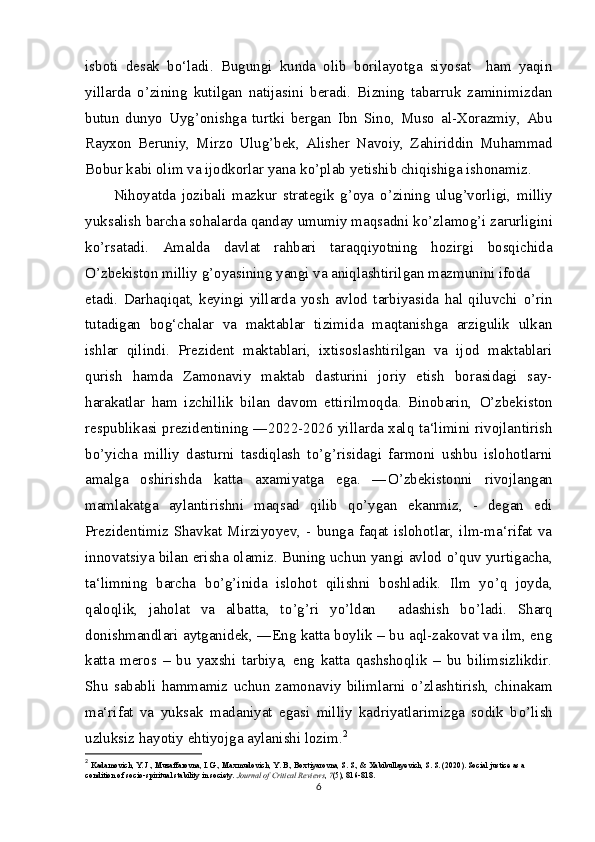 isboti   desak   bo‘ladi.   Bugungi   kunda   olib   borilayotga   siyosat     ham   yaqin
yillarda   о ’zining   kutilgan   natijasini   beradi.   Bizning   tabarruk   zaminimizdan
butun   dunyo   Uyg’onishga   turtki   bergan   Ibn   Sino,   Muso   al-Xorazmiy,   Abu
Rayxon   Beruniy,   Mirzo   Ulug’bek,   Alisher   Navoiy,   Zahiriddin   Muhammad
Bobur kabi olim va ijodkorlar yana k о ’plab yetishib chiqishiga ishonamiz.
Nihoyatda   jozibali   mazkur   strategik   g’oya   о ’zining   ulug’vorligi,   milliy
yuksalish barcha sohalarda qanday umumiy maqsadni k о ’zlamog’i zarurligini
k о ’rsatadi.   Amalda   davlat   rahbari   taraqqiyotning   hozirgi   bosqichida
О ’zbekiston milliy g’oyasining yangi va aniqlashtirilgan mazmunini ifoda
etadi.   Darhaqiqat,   keyingi   yillarda   yosh   avlod   tarbiyasida   hal   qiluvchi   о ’rin
tutadigan   bog‘chalar   va   maktablar   tizimida   maqtanishga   arzigulik   ulkan
ishlar   qilindi.   Prezident   maktablari,   ixtisoslashtirilgan   va   ijod   maktablari
qurish   hamda   Zamonaviy   maktab   dasturini   joriy   etish   borasidagi   say-
harakatlar   ham   izchillik   bilan   davom   ettirilmoqda.   Binobarin,   О ’zbekiston
respublikasi prezidentining ―2022-2026 yillarda xalq ta‘limini rivojlantirish
b о ’yicha   milliy   dasturni   tasdiqlash   t о ’g’risidagi   farmoni   ushbu   islohotlarni
amalga   oshirishda   katta   axamiyatga   ega.   ― О ’zbekistonni   rivojlangan
mamlakatga   aylantirishni   maqsad   qilib   q о ’ygan   ekanmiz,   -   degan   edi
Prezidentimiz  Shavkat  Mirziyoyev,   -  bunga  faqat   islohotlar,  ilm-ma‘rifat  va
innovatsiya bilan erisha olamiz. Buning uchun yangi avlod  о ’quv yurtigacha,
ta‘limning   barcha   b о ’g’inida   islohot   qilishni   boshladik.   Ilm   y о ’q   joyda,
qaloqlik,   jaholat   va   albatta,   t о ’g’ri   y о ’ldan     adashish   b о ’ladi.   Sharq
donishmandlari aytganidek, ―Eng katta boylik – bu aql-zakovat va ilm, eng
katta   meros   –   bu   yaxshi   tarbiya,   eng   katta   qashshoqlik   –   bu   bilimsizlikdir.
Shu   sababli  hammamiz   uchun  zamonaviy   bilimlarni   о ’zlashtirish,  chinakam
ma‘rifat   va   yuksak   madaniyat   egasi   milliy   kadriyatlarimizga   sodik   b о ’lish
uzluksiz hayotiy ehtiyojga aylanishi lozim. 2
2
  Kadamovich, Y. J., Muzaffarovna, I. G., Maxmudovich, Y. B., Boxtiyarovna, S. S., & Xabibullayevich, S. S. (2020). Social justice as a 
condition of socio-spiritual stability in society.  Journal of Critical Reviews ,  7 (5), 816-818.
6 