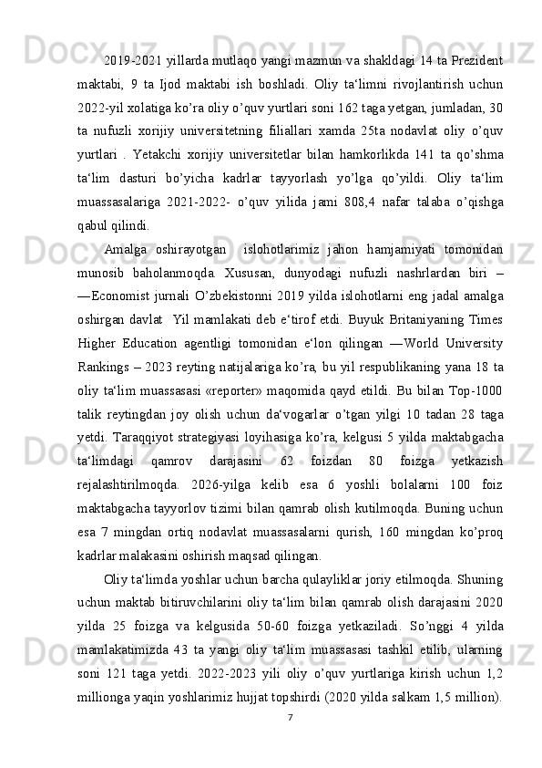 2019-2021 yillarda mutlaqo yangi mazmun va shakldagi 14 ta Prezident
maktabi,   9   ta   Ijod   maktabi   ish   boshladi.   Oliy   ta‘limni   rivojlantirish   uchun
2022-yil xolatiga k о ’ra oliy  о ’quv yurtlari soni 162 taga yetgan, jumladan, 30
ta   nufuzli   xorijiy   universitetning   filiallari   xamda   25ta   nodavlat   oliy   о ’quv
yurtlari   .   Yetakchi   xorijiy   universitetlar   bilan   hamkorlikda   141   ta   q о ’shma
ta‘lim   dasturi   b о ’yicha   kadrlar   tayyorlash   y о ’lga   q о ’yildi.   Oliy   ta‘lim
muassasalariga   2021-2022-   о ’quv   yilida   jami   808,4   nafar   talaba   о ’qishga
qabul qilindi.
Amalga   oshirayotgan     islohotlarimiz   jahon   hamjamiyati   tomonidan
munosib   baholanmoqda.   Xususan,   dunyodagi   nufuzli   nashrlardan   biri   –
―Economist  jurnali   О ’zbekistonni  2019 yilda  islohotlarni eng jadal amalga
oshirgan davlat   Yil mamlakati deb e‘tirof etdi. Buyuk Britaniyaning Times
Higher   Education   agentligi   tomonidan   e‘lon   qilingan   ―World   University
Rankings – 2023 reyting natijalariga k о ’ra, bu yil respublikaning yana 18 ta
oliy ta‘lim muassasasi «reporter» maqomida qayd etildi. Bu bilan Top-1000
talik   reytingdan   joy   olish   uchun   da‘vogarlar   о ’tgan   yilgi   10   tadan   28   taga
yetdi.   Taraqqiyot  strategiyasi   loyihasiga   k о ’ra,  kelgusi   5  yilda   maktabgacha
ta‘limdagi   qamrov   darajasini   62   foizdan   80   foizga   yetkazish
rejalashtirilmoqda.   2026-yilga   kelib   esa   6   yoshli   bolalarni   100   foiz
maktabgacha tayyorlov tizimi bilan qamrab olish kutilmoqda. Buning uchun
esa   7   mingdan   ortiq   nodavlat   muassasalarni   qurish,   160   mingdan   k о ’proq
kadrlar malakasini oshirish maqsad qilingan.
Oliy ta‘limda yoshlar uchun barcha qulayliklar joriy etilmoqda. Shuning
uchun maktab bitiruvchilarini oliy ta‘lim bilan qamrab olish darajasini 2020
yilda   25   foizga   va   kelgusida   50-60   foizga   yetkaziladi.   S о ’nggi   4   yilda
mamlakatimizda   43   ta   yangi   oliy   ta‘lim   muassasasi   tashkil   etilib,   ularning
soni   121   taga   yetdi.   2022-2023   yili   oliy   о ’quv   yurtlariga   kirish   uchun   1,2
millionga yaqin yoshlarimiz hujjat topshirdi (2020 yilda salkam 1,5 million).
7 