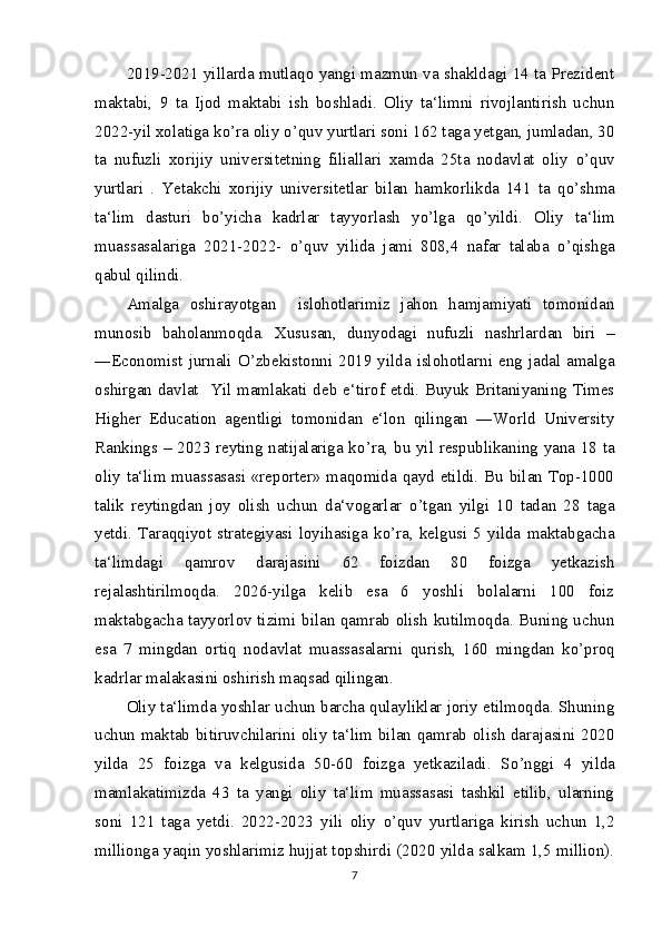 2019-2021 yillarda mutlaqo yangi mazmun va shakldagi 14 ta Prezident
maktabi,   9   ta   Ijod   maktabi   ish   boshladi.   Oliy   ta‘limni   rivojlantirish   uchun
2022-yil xolatiga k о ’ra oliy  о ’quv yurtlari soni 162 taga yetgan, jumladan, 30
ta   nufuzli   xorijiy   universitetning   filiallari   xamda   25ta   nodavlat   oliy   о ’quv
yurtlari   .   Yetakchi   xorijiy   universitetlar   bilan   hamkorlikda   141   ta   q о ’shma
ta‘lim   dasturi   b о ’yicha   kadrlar   tayyorlash   y о ’lga   q о ’yildi.   Oliy   ta‘lim
muassasalariga   2021-2022-   о ’quv   yilida   jami   808,4   nafar   talaba   о ’qishga
qabul qilindi.
Amalga   oshirayotgan     islohotlarimiz   jahon   hamjamiyati   tomonidan
munosib   baholanmoqda.   Xususan,   dunyodagi   nufuzli   nashrlardan   biri   –
―Economist  jurnali   О ’zbekistonni  2019 yilda  islohotlarni eng jadal amalga
oshirgan davlat   Yil mamlakati deb e‘tirof etdi. Buyuk Britaniyaning Times
Higher   Education   agentligi   tomonidan   e‘lon   qilingan   ―World   University
Rankings – 2023 reyting natijalariga k о ’ra, bu yil respublikaning yana 18 ta
oliy ta‘lim muassasasi «reporter» maqomida qayd etildi. Bu bilan Top-1000
talik   reytingdan   joy   olish   uchun   da‘vogarlar   о ’tgan   yilgi   10   tadan   28   taga
yetdi.   Taraqqiyot  strategiyasi   loyihasiga   k о ’ra,  kelgusi   5  yilda   maktabgacha
ta‘limdagi   qamrov   darajasini   62   foizdan   80   foizga   yetkazish
rejalashtirilmoqda.   2026-yilga   kelib   esa   6   yoshli   bolalarni   100   foiz
maktabgacha tayyorlov tizimi bilan qamrab olish kutilmoqda. Buning uchun
esa   7   mingdan   ortiq   nodavlat   muassasalarni   qurish,   160   mingdan   k о ’proq
kadrlar malakasini oshirish maqsad qilingan.
Oliy ta‘limda yoshlar uchun barcha qulayliklar joriy etilmoqda. Shuning
uchun maktab bitiruvchilarini oliy ta‘lim bilan qamrab olish darajasini 2020
yilda   25   foizga   va   kelgusida   50-60   foizga   yetkaziladi.   S о ’nggi   4   yilda
mamlakatimizda   43   ta   yangi   oliy   ta‘lim   muassasasi   tashkil   etilib,   ularning
soni   121   taga   yetdi.   2022-2023   yili   oliy   о ’quv   yurtlariga   kirish   uchun   1,2
millionga yaqin yoshlarimiz hujjat topshirdi (2020 yilda salkam 1,5 million).
7