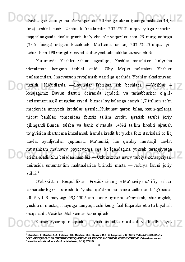 Davlat granti b о ’yicha   о ’qiyotganlar 120 ming nafarni (jamiga nisbatan 14,8
foiz)   tashkil   etadi.   Ushbu   k о ’rsatkichlar   2020/2021- о ’quv   yiliga   nisbatan
taqqoslanganda   davlat   granti   b о ’yicha   о ’qiyotganlar   soni   23   ming   nafarga
(23,5   foizga)   ortgani   kuzatiladi.   Ma‘lumot   uchun,   2022/2023- о ’quv   yili
uchun ham 190 mingdan ziyod abituriyent talabalikka tavsiya etildi..
Yurtimizda   Yoshlar   ishlari   agentligi,   Yoshlar   masalalari   b о ’yicha
idoralararo   kengash   tashkil   etildi.   Oliy   Majlis   palatalari   Yoshlar
parlamentlari, Innovatsion rivojlanish vazirligi qoshida Yoshlar akademiyasi
tuzildi.   Hududlarda   ―Loyihalar   fabrikasi   ish   boshladi.   ―Yoshlar   –
kelajagimiz   Davlat   dasturi   doirasida   iqtidorli   va   tashabbuskor   о ’g’il-
qizlarimizning 8 mingdan ziyod   biznes loyihalariga qariyb 1,7 trillion s о ’m
miqdorida   imtiyozli   kreditlar   ajratildi.Hukumat   qarori   bilan,   xotin-qizlarga
tijorat   banklari   tomonidan   foizsiz   ta‘lim   krediti   ajratish   tartibi   joriy
qilingandi.Bunda,   talaba   va   bank   о ’rtasida   14%li   ta‘lim   krediti   ajratish
t о ’g’risida shartnoma imzolanadi hamda kredit b о ’yicha foiz stavkalari t о ’liq
davlat   byudjetidan   qoplanadi   Ma‘lumki,   har   qanday   mustaqil   davlat
mustahkam   ma‘naviy   poydevorga   ega   b о ’lgandagina   yuksak   taraqqiyotga
erisha oladi. Shu boisdan ham biz ―Uzluksiz ma‘naviy tarbiya konsepsiyasi
doirasida   umumta‘lim   maktablarida   birinchi   marta   ―Tarbiya   fanini   joriy
etildi. 3
О ’zbekiston   Respublikasi   Prezidentining   «Ma‘naviy-ma‘rifiy   ishlar
samaradorligini   oshirish   b о ’yicha   q о ’shimcha   chora-tadbirlar   t о ’g’risida»
2019   yil   3   maydagi   PQ-4307-son   qarori   ijrosini   ta‘minlash,   shuningdek,
yoshlarni mustaqil hayotga dunyoqarashi keng, faol fuqarolar etib tarbiyalash
maqsadida Vazirlar Mahkamasi karor qiladi:
Konsepsiyaning   maqsadi   —   yosh   avlodda   mustaqil   va   baxtli   hayot
3
  Ramatov, J.S., Baratov, R.O‘., Sultanov, S.H., Muratova, D.A., Xasanov, M.N., & Erniyozov, U.K. (2022). YoShLAP ZAMONAVIY 
MADANIY QIYoFACI VA UMUMINCONIY QADPIYaTLAP TUShUNChACINING MAZMUN-MOHIYaTI. Oriental renaissance: 
Innovative, educational, natural and social sciences, 2 (10), 376-386.
8 