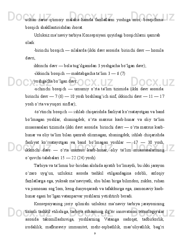 uchun   zarur   ijtimoiy   malaka   hamda   fazilatlarni   yoshiga   mos,   bosqichma-
bosqich shakllantirishdan iborat.
Uzluksiz ma‘naviy tarbiya Konsepsiyasi quyidagi bosqichlarni qamrab 
oladi: 
-birinchi bosqich — oilalarda (ikki davr asosida: birinchi davr — homila
davri,
ikkinchi davr — bola tug’ilganidan 3 yoshgacha b о ’lgan davr); 
-ikkinchi bosqich — maktabgacha ta‘lim 3 — 6 (7)
yoshgacha b о ’lgan davr;
-uchinchi   bosqich   —   umumiy   о ’rta   ta‘lim   tizimida   (ikki   davr   asosida:
birinchi davr — 7 (6) — 10 yosh boshlang’ich sinf, ikkinchi davr — 11 — 17
yosh  о ’rta va yuqori sinflar);
-t о ’rtinchi bosqich — ishlab chiqarishda faoliyat k о ’rsatayotgan va band
b о ’lmagan   yoshlar,   shuningdek,   о ’rta   maxsus   kasb-hunar   va   oliy   ta‘lim
muassasalari tizimida (ikki davr asosida: birinchi davr —  о ’rta maxsus kasb-
hunar va oliy ta‘lim bilan qamrab olinmagan, shuningdek, ishlab chiqarishda
faoliyat   k о ’rsatayotgan   va   band   b о ’lmagan   yoshlar   —   17   —   30   yosh,
ikkinchi   davr   —   о ’rta   maxsus   kasb-hunar,   oliy   ta‘lim   muassasalarining
о ’quvchi-talabalari 15 — 22 (24) yosh).
Tarbiya va ta‘limni bir-biridan alohida ajratib b о ’lmaydi, bu ikki jarayon
о ’zaro   uyg’un,   uzluksiz   asosda   tashkil   etilgandagina   odobli,   axloqiy
fazilatlarga ega, yuksak ma‘naviyatli, shu bilan birga bilimdon, zukko, ruhan
va jismonan sog’lom, keng dunyoqarash va tafakkurga ega, zamonaviy kasb-
hunar egasi b о ’lgan vatanparvar yoshlarni yetishtirib beradi.
Konsepsiyaning   joriy   qilinishi   uzluksiz   ma‘naviy   tarbiya   jarayonining
tizimli tashkil etilishiga, tarbiya sohasining ilg’or innovatsion texnologiyalar
asosida   takomillashuviga,   yoshlarning   Vatanga   sadoqat,   tadbirkorlik,
irodalilik,   mafkuraviy   immunitet,   mehr-oqibatlilik,   mas‘uliyatlilik,   bag’ri
9 