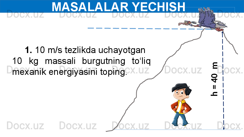 MASALALAR YECHISH  
      1.  10 m/s tezlikda uchayotgan 
10  kg  massali  burgutning  to‘liq 
mexanik energiyasini toping.  h
 =
 4
0
  m
   	
                     	
                      