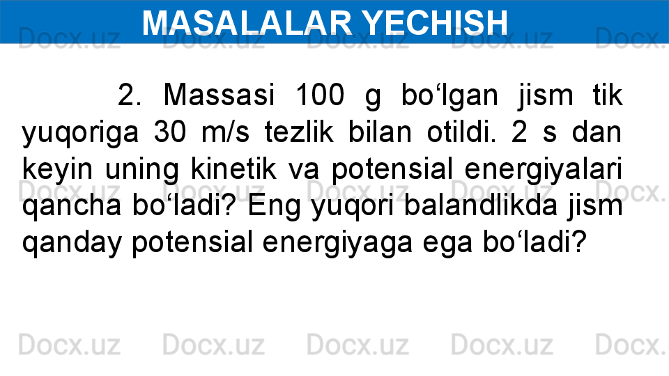 MASALALAR YECHISH  
          2.  Massasi  100  g  bo‘lgan  jism  tik 
yuqoriga  30  m/s  tezlik  bilan  otildi.  2  s  dan 
keyin  uning  kinetik  va  potensial  energiyalari 
qancha bo‘ladi? Eng yuqori balandlikda jism 
qanday potensial energiyaga ega bo‘ladi? 