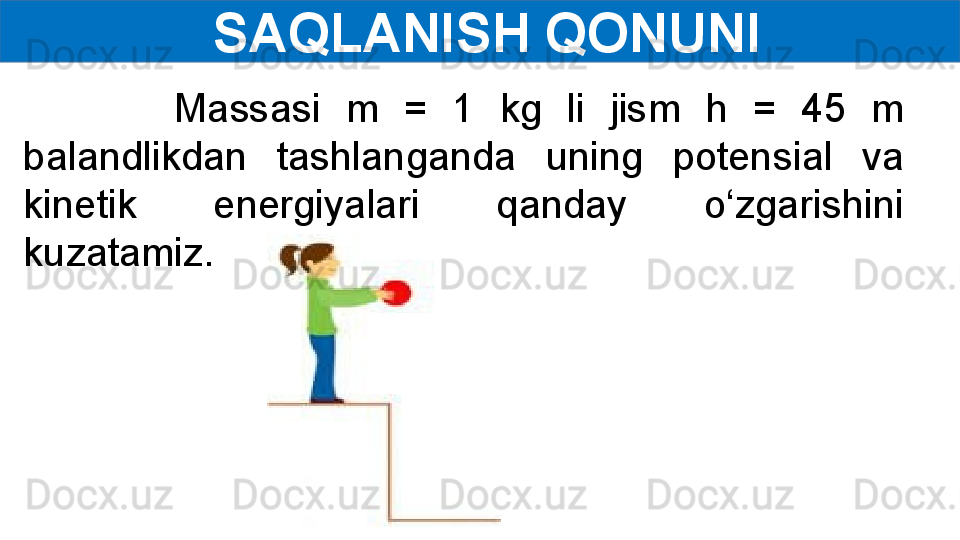   SAQLANISH QONUNI
            Massasi  m  =  1  kg  li  jism  h  =  45  m 
balandlikdan  tashlanganda  uning  potensial  va 
kinetik  energiyalari  qanday  o‘zgarishini 
kuzatamiz. 