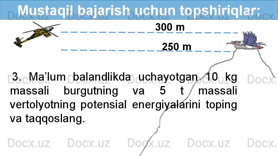 Mustaqil bajarish uchun topshiriqlar:
300  m
25 0  m
3.  Ma’lum  balandlikda  uchayotgan  10  kg 
massali  burgutning  va  5  t  massali 
vertolyotning  potensial  energiyalarini  toping 
va taqqoslang. 