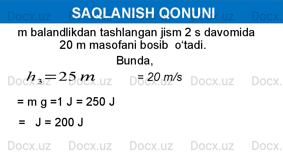   SAQLANISH QONUNI
  m balandlikdan tashlangan jism 2 s davomida 
20 m masofani bosib  o‘tadi. 
Bunda,h	
3	
=	25	??????
= m g =1 J = 250 J = 20 m/s
=   J   = 200 J 