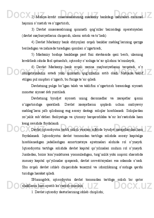 2)   Moliya-kredit   muassasalarining   markaziy   bankdagi   zahiralari   minimal
hajmini o’rnatish va o’zgartirish;
3)   Davlat   muassasalrining   qimmatli   qog’ozlar   bazoridagi   operatsiyalari
(davlat majburiyatlarini chiqarish, ularni sotish va to’lash)
4)   Davlat   Markaziy   bank   ehtiyojlari   orqali   banklar   mablag’larining   qarzga
beriladigan va zahirada turadigan qismlari o’zgartiradi;
5)   Markaziy   boshqa   banklarga   past   foiz   stavkasida   qarz   berib,   ularning
kreditlash ishida faol qatnashib, iqtisodiy o’sishiga ta’sir qilishini ta’minlaydi;
6)   Davlat   Markaziy   bank   orqali   xazina   majburiyatlarini   tarqatadi,   o’z
obligatsiyalarini   sotadi   yoki   qimmatli   qog’ozlarini   sotib   oladi.   Natijada   taklif
etilgan pul miqdori o’zgarib, bu foizga ta’sir qiladi.
Davlatning   pulga   bo’lgan   talab   va   taklifini   o’zgartirish   borasidagi   siyosati
monetar siyosat deb yuritiladi.
Davlatning   byudjet   siyosati   uning   daromadlar   va   xarajatlar   qismii
o’zgartirishga   qaratiladi.   Davlat   xarajatlarini   qoplash   uchun   moliyaviy
mablag’larni   jalb   qilishning   eng   asosiy   dastagi   soliqlar   hisoblanadi.   Soliqlardan
xo’jalik   sub’ektlari   faoliyatiga   va   ijtimoiy   barqarorlikka   ta’sir   ko’rsatishda   ham
keng ravishda foydalandi.
Davlat iqtisodiyotni tartib solish vositasi sifatida byudjet xarajatlaridan ham
foydalanadi.   Iqtisodiyotni   davlat   tomonidan   tartibga   solishda   asosiy   kapitalga
hisoblanadigan   jadallashgan   amortizatsiya   ajratmalari   alohida   rol   o’ynaydi.
Iqtisodiyotni   tartibga   solishda   davlat   kapital   qo’yilmalari   muhim   rol   o’ynaydi.
Jumladan, bozor kon’yunkturasi  yomonlashgan, turg’unlik yoki inqiroz sharoitida
xususiy   kapital   qo’yilmalar   qisqaradi,   davlat   investitsiyalari   esa   odamda   o’sadi.
Shu   orqali   davlat   ishlab   chiqarishda   tanazzul   va   ishsizlikning   o’sishiga   qarshi
turishga harakat qiladi.
SHuningdek,   iqtisodiyotni   davlat   tomonidan   tartibga   solish   bir   qator
shakllarini ham ajratib ko’rsatish mumkin:
1. Davlat iqtisodiy dasturlarining ishlab chiqilishi;