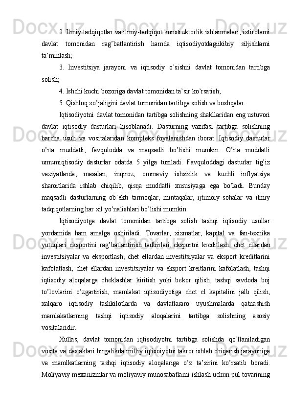 2. Ilmiy tadqiqotlar va ilmiy-tadqiqot konstruktorlik ishlanmalari, ixtirolarni
davlat   tomonidan   rag’batlantirish   hamda   iqtisodiyotdagiikibiy   siljishlarni
ta’minlash;
3.   Investitsiya   jarayoni   va   iqtisodiy   o’sishni   davlat   tomonidan   tartibga
solish;
4. Ishchi kuchi bozoriga davlat tomonidan ta’sir ko’rsatish;
5. Qishloq xo’jaligini davlat tomonidan tartibga solish va boshqalar.
Iqtisodiyotni davlat tomonidan tartibga solishning shakllaridan eng ustuvori
davlat   iqtisodiy   dasturlari   hisoblanadi.   Dasturning   vazifasi   tartibga   solishning
barcha   usuli   va   vositalaridan   kompleks   foyalanishdan   iborat.   Iqtisodiy   dasturlar
o’rta   muddatli,   favqulodda   va   maqsadli   bo’lishi   mumkin.   O’rta   muddatli
umumiqtisodiy   dasturlar   odatda   5   yilga   tuziladi.   Favquloddagi   dasturlar   tig’iz
vaziyatlarda,   masalan,   inqiroz,   ommaviy   ishsizlik   va   kuchli   inflyatsiya
sharoitlarida   ishlab   chiqilib,   qisqa   muddatli   xususiyaga   ega   bo’ladi.   Bunday
maqsadli   dasturlarning   ob’ekti   tarmoqlar,   mintaqalar,   ijtimoiy   sohalar   va   ilmiy
tadqiqotlarning har xil yo’nalishlari bo’lishi mumkin.
Iqtisodiyotga   davlat   tomonidan   tartibga   solish   tashqi   iqtisodiy   usullar
yordamida   ham   amalga   oshiriladi.   Tovarlar,   xizmatlar,   kapital   va   fan-texnika
yutuqlari   eksportini   rag’batlantirish   tadbirlari,   eksportni   kreditlash ,   chet   ellardan
investitsiyalar   va   eksportlash,   chet   ellardan   investitsiyalar   va   eksport   kreditlarini
kafolatlash,   chet   ellardan   investitsiyalar   va   eksport   kreitlarini   kafolatlash,   tashqi
iqtisodiy   aloqalarga   cheklashlar   kiritish   yoki   bekor   qilish,   tashqi   savdoda   boj
to’lovlarini   o’zgartirish,   mamlakat   iqtisodiyotiga   chet   el   kapitalini   jalb   qilish,
xalqaro   iqtisodiy   tashkilotlarda   va   davlatlararo   uyushmalarda   qatnashish
mamlakatlarning   tashqi   iqtisodiy   aloqalarini   tartibga   solishning   asosiy
vositalaridir.
Xullas,   davlat   tomonidan   iqtisodiyotni   tartibga   solishda   qo’llaniladigan
vosita va dastaklari birgalikda milliy iqtisoiyotni takror ishlab chiqarish jarayoniga
va   mamlkatlarning   tashqi   iqtisodiy   aloqalariga   o’z   ta’sirini   ko’rsatib   boradi.
Moliyaviy mexanizmlar va moliyaviy munosabatlarni ishlash uchun pul tovarining