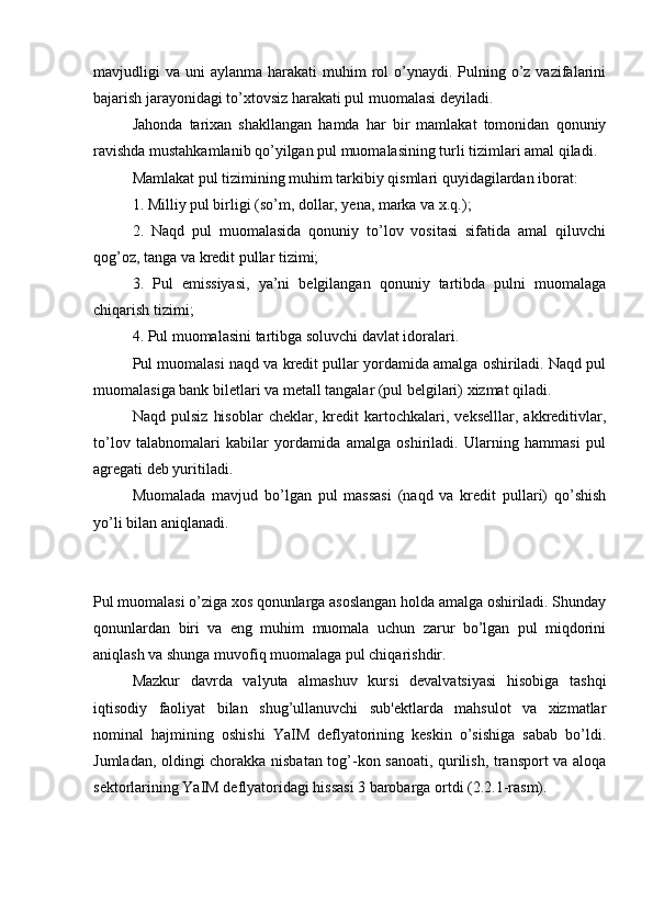 mavjudligi  va  uni  aylanma  harakati  muhim   rol   o’ynaydi.  Pulning  o’z vazifalarini
bajarish jarayonidagi to’xtovsiz harakati pul muomalasi deyiladi.
Jahonda   tarixan   shakllangan   hamda   har   bir   mamlakat   tomonidan   qonuniy
ravishda mustahkamlanib qo’yilgan pul muomalasining turli tizimlari amal qiladi.
Mamlakat pul tizimining muhim tarkibiy qismlari quyidagilardan iborat:
1. Milliy pul birligi (so’m, dollar, yena, marka va x.q.);
2.   Naqd   pul   muomalasida   qonuniy   to’lov   vositasi   sifatida   amal   qiluvchi
qog’oz, tanga va kredit pullar tizimi;
3.   Pul   emissiyasi,   ya’ni   belgilangan   qonuniy   tartibda   pulni   muomalaga
chiqarish tizimi;
4. Pul muomalasini tartibga soluvchi davlat idoralari.
Pul muomalasi naqd va kredit pullar yordamida amalga oshiriladi. Naqd pul
muomalasiga bank biletlari va metall tangalar (pul belgilari) xizmat qiladi.
Naqd   pulsiz   hisoblar   cheklar,   kredit   kartochkalari,   vekselllar,   akkreditivlar,
to’lov   talabnomalari   kabilar   yordamida   amalga   oshiriladi.   Ularning   hammasi   pul
agregati deb yuritiladi.
Muomalada   mavjud   bo’lgan   pul   massasi   (naqd   va   kredit   pullari)   qo’shish
yo’li bilan aniqlanadi.
Pul muomalasi o’ziga xos qonunlarga asoslangan holda amalga oshiriladi. Shunday
qonunlardan   biri   va   eng   muhim   muomala   uchun   zarur   bo’lgan   pul   miqdorini
aniqlash va shunga muvofiq muomalaga pul chiqarishdir.
Mazkur   davrda   valyuta   almashuv   kursi   devalvatsiyasi   hisobiga   tashqi
iqtisodiy   faoliyat   bilan   shug’ullanuvchi   sub'ektlarda   mahsulot   va   xizmatlar
nominal   hajmining   oshishi   YaIM   deflyatorining   keskin   o’sishiga   sabab   bo’ldi.
Jumladan, oldingi chorakka nisbatan tog’-kon sanoati, qurilish, transport va aloqa
sektorlarining YaIM deflyatoridagi hissasi 3 barobarga ortdi (2.2.1-rasm).