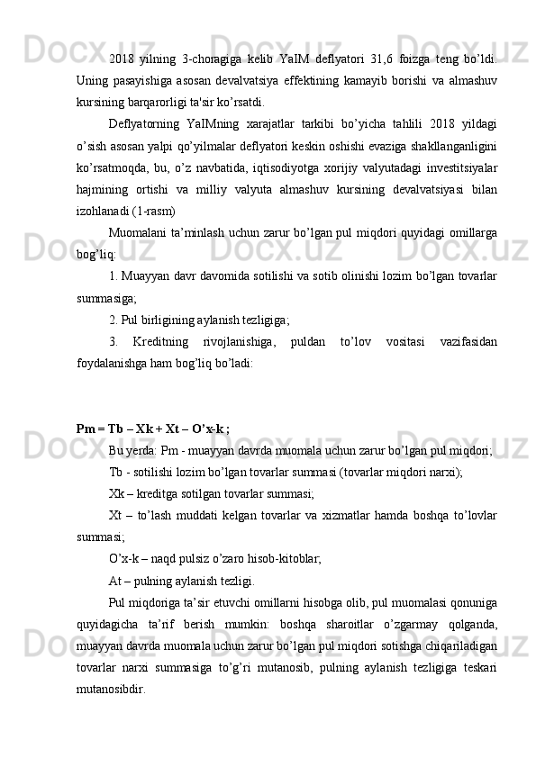 2018   yilning   3-choragiga   kelib   YaIM   deflyatori   31,6   foizga   teng   bo’ldi.
Uning   pasayishiga   asosan   devalvatsiya   effektining   kamayib   borishi   va   almashuv
kursining barqarorligi ta'sir ko’rsatdi.
Deflyatorning   YaIMning   xarajatlar   tarkibi   bo’yicha   tahlili   2018   yildagi
o’sish asosan yalpi qo’yilmalar deflyatori keskin oshishi evaziga shakllanganligini
ko’rsatmoqda,   bu,   o’z   navbatida,   iqtisodiyotga   xorijiy   valyutadagi   investitsiyalar
hajmining   ortishi   va   milliy   valyuta   almashuv   kursining   devalvatsiyasi   bilan
izohlanadi (1-rasm)
Muomalani ta’minlash uchun zarur bo’lgan pul miqdori quyidagi  omillarga
bog’liq:
1. Muayyan davr davomida sotilishi va sotib olinishi lozim bo’lgan tovarlar
summasiga;
2. Pul birligining aylanish tezligiga;
3.   Kreditning   rivojlanishiga,   puldan   to’lov   vositasi   vazifasidan
foydalanishga ham bog’liq bo’ladi:
Pm = Tb – Xk + Xt – O’x-k ;
Bu yerda: Pm - muayyan davrda muomala uchun zarur bo’lgan   pul miqdori ;
Tb - sotilishi lozim bo’lgan tovarlar summasi (tovarlar miqdori narxi);
Xk – kreditga sotilgan tovarlar summasi;
Xt   –   to’lash   muddati   kelgan   tovarlar   va   xizmatlar   hamda   boshqa   to’lovlar
summasi;
O’x-k – naqd pulsiz o’zaro hisob-kitoblar;
At – pulning aylanish tezligi.
Pul miqdoriga ta’sir etuvchi omillarni hisobga olib, pul muomalasi qonuniga
quyidagicha   ta’rif   berish   mumkin:   boshqa   sharoitlar   o’zgarmay   qolganda,
muayyan davrda muomala uchun zarur bo’lgan pul miqdori sotishga chiqariladigan
tovarlar   narxi   summasiga   to’g’ri   mutanosib,   pulning   aylanish   tezligiga   teskari
mutanosibdir.