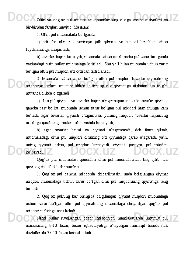 Oltin   va   qog’oz   pul   muomalasi   qonunlarining   o’ziga   xos   xususiyatlari   va
bir-biridan farqlari mavjud. Masalan:
1. Oltin pul muomalada bo’lganda:
a)   ortiqcha   oltin   pul   xazinaga   jalb   qilinadi   va   har   xil   bezaklar   uchun
foydalanishga chiqariladi;
b) tovarlar hajmi ko’payib, muomala uchun qo’shimcha pul zarur bo’lganda
xazinadagi oltin pullar muomalaga kiritiladi. Shu yo’l bilan muomala uchun zarur
bo’lgan oltin pul miqdori o’z-o’zidan tartiblanadi.
2.   Muomala   uchun   zarur   bo’lgan   oltin   pul   miqdori   tovarlar   qiymatining
miqdoriga   teskari   mutanosiblikda,   oltinning   o’z   qiymatiga   nisbatan   esa   to’g’ri
mutanosiblikda o’zgaradi:
a) oltin pul qiymati va tovarlar hajmi o’zgarmagan taqdirda tovarlar qiymati
qancha   past   bo’lsa,   muomala   uchun   zarur   bo’lgan   pul   miqdori   ham   shunga   kam
bo’ladi,   agar   tovarlar   qiymati   o’zgarmasa,   pulning   miqdori   tovarlar   hajmining
ortishiga qarab unga mutanosib ravishda ko’payadi;
b)   agar   tovarlar   hajmi   va   qiymati   o’zgarmaydi,   deb   faraz   qilsak,
muomaladagi   oltin   pul   miqdori   oltinning   o’z   qiymatiga   qarab   o’zgaradi,   ya’ni
uning   qiymati   oshsa,   pul   miqdori   kamayadi,   qiymati   pasaysa,   pul   miqdori
ko’payadi.
Qog’oz   pul   muomalasi   qonunlari   oltin   pul   muomalasidan   farq   qilib,   uni
quyidagicha ifodalash mumkin:
1.   Qog’oz   pul   qancha   miqdorda   chiqarilmasin,   unda   belgilangan   qiymat
miqdori   muomalaga   uchun   zarur   bo’lgan   oltin   pul   miqdorining   qiymatiga   teng
bo’ladi.
2.   Qog’oz   pulning   har   birligida   belgilangan   qiymat   miqdori   muomalaga
uchun   zarur   bo’lgan   oltin   pul   qiymatining   muomalaga   chiqarilgan   qog’oz   pul
miqdori nisbatiga mos keladi.
Naqd   pullar   rivojlangan   bozor   iqtisodiyoti   mamlakatlarda   umumiy   pul
massasining   9-10   fozni,   bozor   iqtisodiyotiga   o’tayotgan   mustaqil   hamdo’stlik
davlatlarida 35-40 foizni tashkil qiladi.