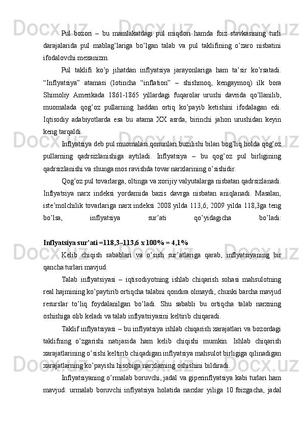 Pul   bozori   –   bu   mamlakatdagi   pul   miqdori   hamda   foiz   stavkasining   turli
darajalarida   pul   mablag’lariga   bo’lgan   talab   va   pul   taklifining   o’zaro   nisbatini
ifodalovchi mexanizm.
Pul   taklifi   ko’p   jihatdan   inflyatsiya   jarayonlariga   ham   ta’sir   ko’rsatadi.
“Inflyatsiya”   atamasi   (lotincha   “inflation”   –   shishmoq,   kengaymoq)   ilk   bora
Shimoliy   Amerikada   1861-1865   yillardagi   fuqarolar   urushi   davrida   qo’llanilib,
muomalada   qog’oz   pullarning   haddan   ortiq   ko’payib   ketishini   ifodalagan   edi.
Iqtisodiy   adabiyotlarda   esa   bu   atama   XX   asrda,   birinchi   jahon   urushidan   keyin
keng tarqaldi.
Inflyatsiya deb pul muomalasi qonunlari buzilishi bilan bog’liq holda qog’oz
pullarning   qadrsizlanishiga   aytiladi.   Inflyatsiya   –   bu   qog’oz   pul   birligining
qadrsizlanishi va shunga mos ravishda tovar narxlarining o’sishidir.
Qog’oz pul tovarlarga, oltinga va xorijiy valyutalarga nisbatan qadrsizlanadi.
Inflyatsiya   narx   indeksi   yordamida   bazis   davrga   nisbatan   aniqlanadi.   Masalan,
iste’molchilik tovarlariga narx indeksi  2008 yilda 113,6; 2009 yilda 118,3ga teng
bo’lsa,   inflyatsiya   sur’ati   qo’yidagicha   bo’ladi:
Inflyatsiya sur’ati =118,3–113,6 x 100% = 4,1%
Kelib   chiqish   sabablari   va   o’sish   sur’atlariga   qarab,   inflyatsiyaning   bir
qancha turlari mavjud.
Talab   inflyatsiyasi   –   iqtisodiyotning   ishlab   chiqarish   sohasi   mahsulotning
real hajmining ko’paytirib ortiqcha talabni qondira olmaydi, chunki barcha mavjud
resurslar   to’liq   foydalanilgan   bo’ladi.   Shu   sababli   bu   ortiqcha   talab   narxning
oshishiga olib keladi va talab inflyatsiyasini keltirib chiqaradi.
Taklif inflyatsiyasi – bu inflyatsiya ishlab chiqarish xarajatlari va bozordagi
taklifning   o’zgarishi   natijasida   ham   kelib   chiqishi   mumkin.   Ishlab   chiqarish
xarajatlarining o’sishi keltirib chiqadigan inflyatsiya mahsulot birligiga qilinadigan
xarajatlarning ko’payishi hisobiga narxlarning oshishini bildiradi.
Inflyatsiyaning o’rmalab boruvchi, jadal va giperinflyatsiya kabi turlari ham
mavjud:   urmalab   boruvchi   inflyatsiya   holatida   narxlar   yiliga   10   foizgacha ,   jadal