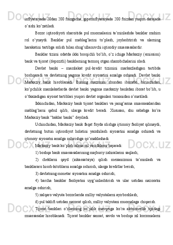 inflyatsiyada 20dan 200 foizgacha, giperinflyatsiyada 200 foizdan yuqori darajada
o’sishi ko’zatiladi.
Bozor  iqtisodiyoti   sharoitida  pul  muomalasini   ta’minlashda   banklar  muhim
rol   o’ynaydi.   Banklar   pul   mablag’larini   to’plash,   joylashtirish   va   ularning
harakatini tartibga solish bilan shug’ullanuvchi iqtisodiy muassasalardir.
Banklar tizimi odatda ikki bosqichli bo’lib, o’z ichiga Markaziy (emission)
bank va tijorat (depozitli) banklarning tarmoq otgan shaxobchalarini oladi.
Davlat   banki   –   mamlakat   pul-kredit   tizimini   markazlashgan   tartibda
boshqaradi   va   davlatning   yagona   kredit   siyosatini   amalga   oshiradi.   Davlat   banki
Markaziy   bank   hisoblanadi.   Buning   mazmuni   shundan   iboratki,   birinchidan,
ko’pchilik  mamlakatlarda  davlat  banki   yagona  markaziy  bankdan  iborat   bo’lib,  u
o’tkazadigan siyosat tartiblari yuqori davlat organlari tomonidan o’rnatiladi.
Ikkinchidan,   Markaziy   bank   tijorat   banklari   va   jamg’arma   muassasalaridan
mablag’larni   qabul   qilib,   ularga   kredit   beradi.   Xususan,   shu   sababga   ko’ra
Markaziy bank “baklar banki” deyiladi.
Uchinchidan, Markaziy bank faqat foyda olishga ijtimoiy faoliyat qilmaydi,
davlatning   butun   iqtisodiyot   holatini   yaxshilash   siyosatini   amalga   oshiradi   va
ijtimoiy siyosatni amalga oshirishga qo’maklashadi.
Markaziy bank ko’plab xilma-xil vazifalarni bajaradi:
1) boshqa bank muassasalarining majburiy zahiralarini saqlash;
2)   cheklarni   qayd   (inkassatsiya)   qilish   mexanizmini   ta’minlash   va
banklararo hisob-kitoblarni amalga oshirish, ularga kreditlar berish;
3) davlatning monetar siyosatini amalga oshirish;
4)   barcha   banklar   faoliyatini   uyg’unlashtirish   va   ular   ustidan   nazoratni
amalga oshirish;
5) xalqaro valyuta bozorlarida milliy valyutalarni ayirboshlash;
6) pul taklifi ustidan nazorat qilish, milliy valyutani muomalaga chiqarish.
Tijorat   banklari   o’zlarining   xo’jalik   mavqeiga   ko’ra   aktsionerlik   tipidagi
muassasalar hisoblanadi. Tijorat banklar sanoat, savdo va boshqa xil korxonalarni