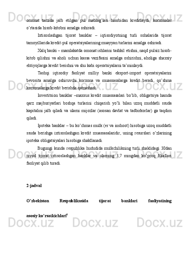 omonat   tarzida   jalb   etilgan   pul   mablag’lari   hisobidan   kreditlaydi,   korxonalar
o’rtasida hisob-kitobni amalga oshiradi.
Ixtisoslashgan   tijorat   banklar   –   iqtisodiyotning   turli   sohalarida   tijorat
tamoyillarida kredit-pul operatsiyalarining muayyan turlarini amalga oshiradi.
Xalq banki – mamlakatda omonat ishlarini tashkil etishni, naqd pulsiz hisob-
kitob   qilishni   va   aholi   uchun   kassa   vazifasini   amalga   oshirishni,   aholiga   shaxsiy
ehtiyojlarga kredit berishni va shu kabi operatsiyalarni ta’minlaydi.
Tashqi   iqtisodiy   faoliyat   milliy   banki   eksport-import   operatsiyalarini
bevosita   amalga   oshiruvchi   korxona   va   muassasalarga   kredit   beradi,   qo’shma
korxonalarga kredit berishda qatnashadi.
Investitsion   banklar   –maxsus   kredit   muassasalari   bo’lib,   obligatsiya   hamda
qarz   majburiyatlari   boshqa   turlarini   chiqarish   yo’li   bilan   uzoq   muddatli   ssuda
kapitalini   jalb   qiladi   va   ularni   mijozlar   (asosan   davlat   va   tadbirkorlar)   ga   taqdim
qiladi.
Ipoteka banklar – bu ko’chmas mulk (er va inshoot) hisobiga uzoq muddatli
ssuda   berishga   ixtisoslashgan   kredit   muassasalaridir,   uning   resurslari   o’zlarining
ipoteka obligatsiyalari hisobiga shakllanadi.
Bugungi   kunda   respublika   hududida   mulkchilikning   turli   shaklidagi   30dan
ziyod   tijorat   ixtisoslashgan   banklar   va   ularning   3,7   mingdan   ko’proq   filiallari
faoliyat qilib turadi.
2-jadval
O’zbekiston   Respublikasida   tijorat   banklari   faoliyatining
asosiy ko’rsatkichlari 6