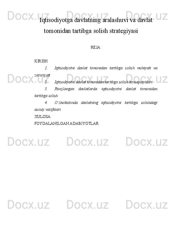 Iqtisodiyotga davlatning aralashuvi va davlat
tomonidan tartibga solish strategiyasi
REJA:
KIRISH
1. Iqtisodiyotni   davlat   tomonidan   tartibga   solish   mohiyati   va
zaruriyati
2. Iqtisodiyotni davlat tomonidan tartibga solish konsepsiyalari
3. Rivojlangan   davlatlarda   iqtisodiyotni   davlat   tomonidan
tartibga solish
4. O’zbekistonda   davlatning   iqtisodiyotni   tartibga   solishdagi
asosiy vazifalari
XULOSA
FOYDALANILGAN ADABIYOTLAR