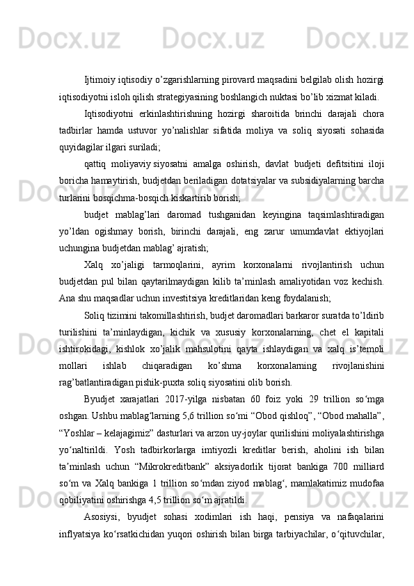Ijtimoiy iqtisodiy o’zgarishlarning pirovard maqsadini belgilab olish hozirgi
iqtisodiyotni isloh qilish strategiyasining boshlangich nuktasi bo’lib xizmat kiladi.
Iqtisodiyotni   erkinlashtirishning   hozirgi   sharoitida   brinchi   darajali   chora
tadbirlar   hamda   ustuvor   yo’nalishlar   sifatida   moliya   va   soliq   siyosati   sohasida
quyidagilar ilgari suriladi;
qattiq   moliyaviy   siyosatni   amalga   oshirish ,   davlat   budjeti   defitsitini   iloji
boricha hamaytirish, budjetdan beriladigan dotatsiyalar va subsidiyalarning barcha
turlarini bosqichma-bosqich kiskartirib borish;
budjet   mablag’lari   daromad   tushganidan   keyingina   taqsimlashtiradigan
yo’ldan   ogishmay   borish,   birinchi   darajali,   eng   zarur   umumdavlat   ektiyojlari
uchungina budjetdan mablag’ ajratish;
Xalq   xo’jaligi   tarmoqlarini,   ayrim   korxonalarni   rivojlantirish   uchun
budjetdan   pul   bilan   qaytarilmaydigan   kilib   ta’minlash   amaliyotidan   voz   kechish.
Ana shu maqsadlar uchun investitsiya kreditlaridan keng foydalanish;
Soliq tizimini takomillashtirish, budjet daromadlari barkaror suratda to’ldirib
turilishini   ta’minlaydigan,   kichik   va   xususiy   korxonalarning,   chet   el   kapitali
ishtirokidagi,   kishlok   xo’jalik   mahsulotini   qayta   ishlaydigan   va   xalq   is’temoli
mollari   ishlab   chiqaradigan   ko’shma   korxonalarning   rivojlanishini
rag’batlantiradigan pishik-puxta soliq siyosatini olib borish.
Byudjet   xarajatlari   2017-yilga   nisbatan   60   foiz   yoki   29   trillion   so mgaʻ
oshgan. Ushbu mablag larning 5,6 trillion so mi “Obod qishloq”, “Obod mahalla”,	
ʻ ʻ
“Yoshlar – kelajagimiz” dasturlari va arzon uy-joylar qurilishini moliyalashtirishga
yo naltirildi.   Yosh   tadbirkorlarga   imtiyozli   kreditlar   berish,   aholini   ish   bilan	
ʻ
ta minlash   uchun   “Mikrokreditbank”   aksiyadorlik   tijorat   bankiga   700   milliard
ʼ
so m   va   Xalq   bankiga   1   trillion   so mdan   ziyod   mablag ,   mamlakatimiz   mudofaa
ʻ ʻ ʻ
qobiliyatini oshirishga 4,5 trillion so m ajratildi.	
ʻ  
Asosiysi,   byudjet   sohasi   xodimlari   ish   haqi,   pensiya   va   nafaqalarini
inflyatsiya ko rsatkichidan yuqori  oshirish bilan birga tarbiyachilar, o qituvchilar,	
ʻ ʻ