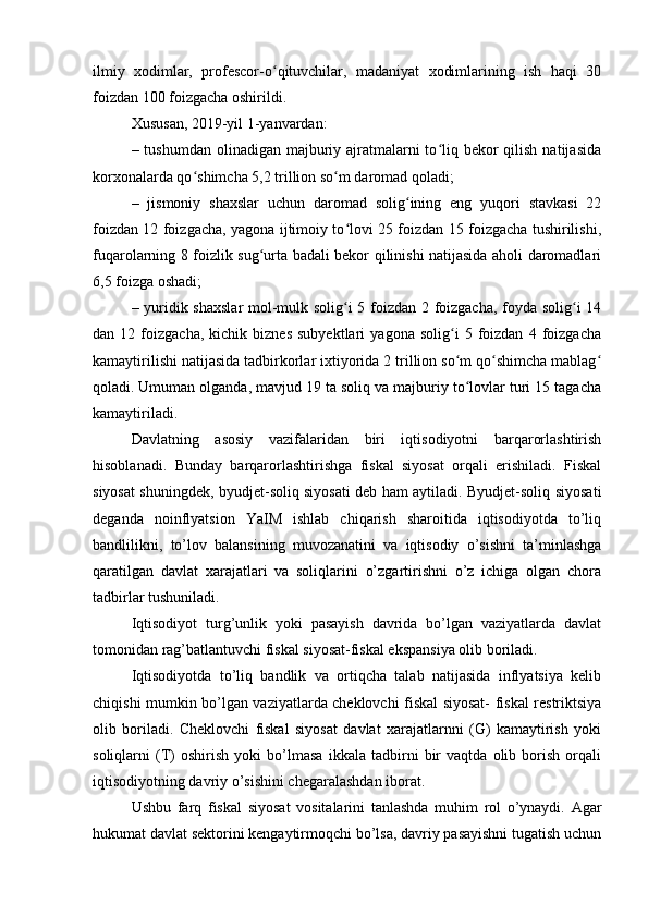 ilmiy   xodimlar,   profescor-o qituvchilar,   madaniyat   xodimlarining   ish   haqi   30ʻ
foizdan 100 foizgacha oshirildi.  
Xususan, 2019-yil 1-yanvardan:  
– tushumdan olinadigan majburiy ajratmalarni  to liq bekor  qilish  natijasida	
ʻ
korxonalarda qo shimcha 5,2 trillion so m daromad qoladi;	
ʻ ʻ
–   jismoniy   shaxslar   uchun   daromad   solig ining   eng   yuqori   stavkasi   22	
ʻ
foizdan 12 foizgacha, yagona ijtimoiy to lovi 25 foizdan 15 foizgacha tushirilishi,	
ʻ
fuqarolarning 8 foizlik sug urta badali bekor qilinishi natijasida aholi daromadlari	
ʻ
6,5 foizga oshadi;  
– yuridik shaxslar  mol-mulk solig i 5 foizdan 2 foizgacha, foyda solig i 14	
ʻ ʻ
dan  12   foizgacha,   kichik  biznes   subyektlari   yagona   solig i   5   foizdan   4   foizgacha	
ʻ
kamaytirilishi natijasida tadbirkorlar ixtiyorida 2 trillion so m qo shimcha mablag
ʻ ʻ ʻ
qoladi.   Umuman olganda , mavjud 19 ta soliq va majburiy to lovlar turi 15 tagacha
ʻ
kamaytiriladi.  
Davlatning   asosiy   vazifalaridan   biri   iqtisodiyotni   barqarorlashtirish
hisoblanadi.   Bunday   barqarorlashtirishga   fiskal   siyosat   orqali   erishiladi.   Fiskal
siyosat shuningdek, byudjet-soliq siyosati deb ham aytiladi. Byudjet-soliq siyosati
deganda   noinflyatsion   YaIM   ishlab   chiqarish   sharoitida   iqtisodiyotda   to’liq
bandlilikni,   to’lov   balansining   muvozanatini   va   iqtisodiy   o’sishni   ta’minlashga
qaratilgan   davlat   xarajatlari   va   soliqlarini   o’zgartirishni   o’z   ichiga   olgan   chora
tadbirlar tushuniladi.
Iqtisodiyot   turg’unlik   yoki   pasayish   davrida   bo’lgan   vaziyatlarda   davlat
tomonidan rag’batlantuvchi fiskal siyosat-fiskal ekspansiya olib boriladi.
Iqtisodiyotda   to’liq   bandlik   va   ortiqcha   talab   natijasida   inflyatsiya   kelib
chiqishi mumkin bo’lgan vaziyatlarda cheklovchi fiskal siyosat- fiskal restriktsiya
olib   boriladi.   Cheklovchi   fiskal   siyosat   davlat   xarajatlarnni   (G)   kamaytirish   yoki
soliqlarni   (T)   oshirish   yoki   bo’lmasa   ikkala   tadbirni   bir   vaqtda   olib   borish   orqali
iqtisodiyotning davriy o’sishini chegaralashdan iborat.
Ushbu   farq   fiskal   siyosat   vositalarini   tanlashda   muhim   rol   o’ynaydi.   Agar
hukumat davlat sektorini kengaytirmoqchi bo’lsa, davriy pasayishni tugatish uchun