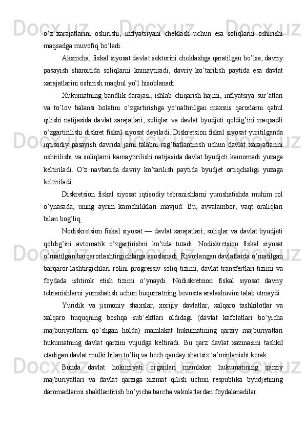 o’z   xarajatlarini   oshirishi,   inflyatsiyani   cheklash   uchun   esa   soliqlarni   oshirishi
maqsadga muvofiq bo’ladi.
Aksincha, fiskal siyosat davlat sektorini cheklashga qaratilgan bo’lsa, davriy
pasayish   sharoitida   soliqlarni   kamaytiradi,   davriy   ko’tarilish   paytida   esa   davlat
xarajatlarini oshirish maqbul yo’l hisoblanadi.
Xukumatning   bandlik   darajasi,   ishlab   chiqarish   hajmi,   inflyatsiya   sur’atlari
va   to’lov   balansi   holatini   o’zgartirishga   yo’naltirilgan   maxsus   qarorlarni   qabul
qilishi natijasida davlat xarajatlari, soliqlar  va davlat  byudjeti qoldig’ini maqsadli
o’zgartirilishi diskret fiskal siyosat deyiladi. Diskretsion fiskal siyosat yuritilganda
iqtisodiy   pasayish   davrida   jami   talabni   rag’batlantirish   uchun   davlat   xarajatlarini
oshirilishi va soliqlarni kamaytirilishi natijasida davlat byudjeti kamomadi yuzaga
keltiriladi.   O’z   navbatida   davriy   ko’tarilish   paytida   byudjet   ortiqchaligi   yuzaga
keltiriladi.
Diskretsion   fiskal   siyosat   iqtisodiy   tebranishlarni   yumshatishda   muhim   rol
o’ynasada,   uning   ayrim   kamchiliklari   mavjud.   Bu,   avvalambor,   vaqt   oraliqlari
bilan bog’liq.
Nodiskretsion fiskal siyosat — davlat xarajatlari, soliqlar va davlat byudjeti
qoldig’ini   avtomatik   o’zgartirishni   ko’zda   tutadi.   Nodiskretsion   fiskal   siyosat
o’rnatilgan barqarorlashtirgichlarga asoslanadi. Rivojlangan davlatlarda o’rnatilgan
barqaror-lashtirgichlari   rolini   progressiv   soliq   tizimi,  davlat   transfertlari   tizimi   va
foydada   ishtirok   etish   tizimi   o’ynaydi.   Nodiskretsion   fiskal   siyosat   davriy
tebranishlarni yumshatish uchun huqumatning bevosita aralashuvini talab etmaydi
Yuridik   va   jismoniy   shaxslar,   xorijiy   davlatlar,   xalqaro   tashkilotlar   va
xalqaro   huquqning   boshqa   sub’ektlari   oldidagi   (davlat   kafolatlari   bo’yicha
majburiyatlarni   qo’shgan   holda)   mamlakat   hukumatining   qarziy   majburiyatlari
hukumatning   davlat   qarzini   vujudga   keltiradi.   Bu   qarz   davlat   xazinasini   tashkil
etadigan davlat mulki bilan to’liq va hech qanday shartsiz ta’minlanishi kerak.
Bunda   davlat   hokimiyati   organlari   mamlakat   hukumatining   qarziy
majburiyatlari   va   davlat   qarziga   xizmat   qilish   uchun   respublika   byudjetining
daromadlarini shakllantirish bo’yicha barcha vakolatlardan foydalanadilar.