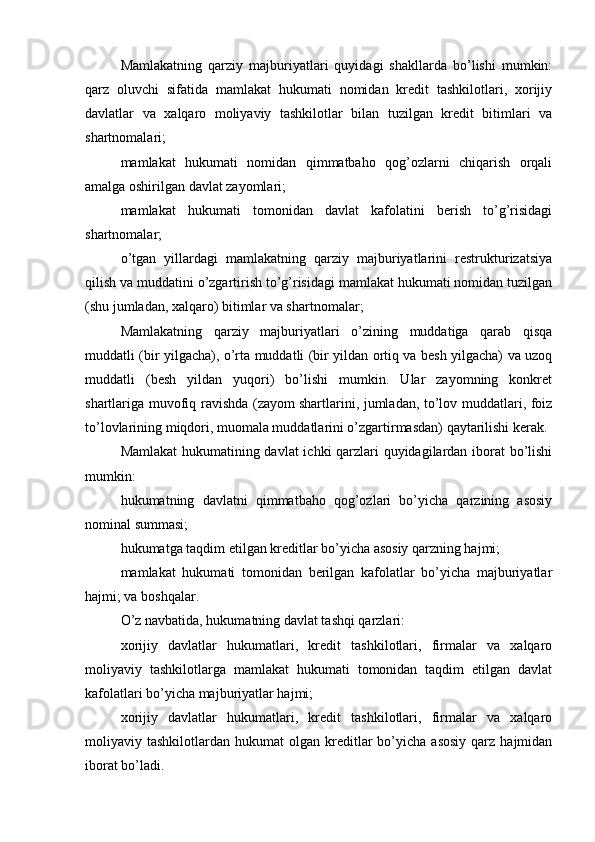 Mamlakatning   qarziy   majburiyatlari   quyidagi   shakllarda   bo’lishi   mumkin:
qarz   oluvchi   sifatida   mamlakat   hukumati   nomidan   kredit   tashkilotlari,   xorijiy
davlatlar   va   xalqaro   moliyaviy   tashkilotlar   bilan   tuzilgan   kredit   bitimlari   va
shartnomalari;
mamlakat   hukumati   nomidan   qimmatbaho   qog’ozlarni   chiqarish   orqali
amalga oshirilgan davlat zayomlari;
mamlakat   hukumati   tomonidan   davlat   kafolatini   berish   to’g’risidagi
shartnomalar;
o’tgan   yillardagi   mamlakatning   qarziy   majburiyatlarini   restrukturizatsiya
qilish va muddatini o’zgartirish to’g’risidagi mamlakat hukumati nomidan tuzilgan
(shu jumladan, xalqaro) bitimlar va shartnomalar;
Mamlakatning   qarziy   majburiyatlari   o’zining   muddatiga   qarab   qisqa
muddatli (bir yilgacha), o’rta muddatli (bir yildan ortiq va besh yilgacha) va uzoq
muddatli   (besh   yildan   yuqori)   bo’lishi   mumkin.   Ular   zayomning   konkret
shartlariga muvofiq ravishda (zayom   shartlarini , jumladan, to’lov muddatlari, foiz
to’lovlarining miqdori, muomala muddatlarini o’zgartirmasdan) qaytarilishi kerak.
Mamlakat  hukumatining davlat  ichki qarzlari quyidagilardan iborat bo’lishi
mumkin:
hukumatning   davlatni   qimmatbaho   qog’ozlari   bo’yicha   qarzining   asosiy
nominal summasi;
hukumatga taqdim etilgan kreditlar bo’yicha asosiy qarzning hajmi;
mamlakat   hukumati   tomonidan   berilgan   kafolatlar   bo’yicha   majburiyatlar
hajmi; va boshqalar.
O’z navbatida, hukumatning davlat tashqi qarzlari:
xorijiy   davlatlar   hukumatlari,   kredit   tashkilotlari,   firmalar   va   xalqaro
moliyaviy   tashkilotlarga   mamlakat   hukumati   tomonidan   taqdim   etilgan   davlat
kafolatlari bo’yicha majburiyatlar hajmi;
xorijiy   davlatlar   hukumatlari,   kredit   tashkilotlari,   firmalar   va   xalqaro
moliyaviy  tashkilotlardan  hukumat   olgan  kreditlar  bo’yicha  asosiy  qarz  hajmidan
iborat bo’ladi.