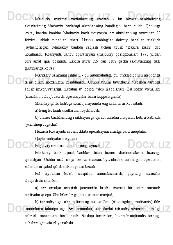 Majburiy   minimal   zaxiralarning   siyosati   -   bu   biznes   banklarining
aktivlarining   Markaziy   bankdagi   aktivlarining   bandligini   bron   qilish.   Qonunga
ko'ra,   barcha   banklar   Markaziy   bank   ixtiyorida   o'z   aktivlarining   taxminan   20
foizini   ushlab   turishlari   shart.   Ushbu   mablag'lar   doimiy   badallar   shaklida
joylashtirilgan.   Markaziy   bankda   saqlash   uchun   ulush   "Zaxira   kursi"   deb
nomlanadi.   Rossiyada   ushbu   operatsiyani   (majburiy   qo'riqxonalar)   1990   yildan
beri   amal   qila   boshladi.   Zaxira   kursi   2,5   dan   18%   gacha   (aktivlarning   turli
guruhlariga ko'ra).
Markaziy bankning ishlashi - bu muomaladagi pul etkazib berish miqdoriga
ta'sir   qilish   mexanizmi   hisoblanadi.   Ushbu   usulni   tavsiflash:   "Boshqa   tartibga
solish   imkoniyatlariga   nisbatan   u"   qo'pol   "deb   hisoblanadi.   Bu   bozor   yo'nalishi
(masalan, ochiq bozorda operatsiyalar bilan taqqoslaganda).
Shunday qilib, tartibga solish jarayonida eng katta ta'sir ko'rsatadi:
a) keng ko'lamli usullardan foydalanish,
b) biznes banklarining reaktsiyasiga qarab, ulardan maqsadli ketma-ketlikda
(yumshoqroqgacha).
Hozirda Rossiyada asosan ikkita operatsiyani amalga oshirmoqdalar:
Qayta moliyalash siyosati
Majburiy minimal zaxiralarning siyosati.
Markaziy   bank   tijorat   banklari   bilan   biznes   shartnomalarini   tuzishga
qaratilgan.   Ushbu   usul   sizga   tez   va   maxsus   byurokratik   bo'lmagan   operatsion
echimlarni qabul qilish imkoniyatini beradi.
Pul   siyosatini   ko'rib   chiqishni   umumlashtirish,   quyidagi   xulosalar
chiqarilishi mumkin:
a)   uni   amalga   oshirish   jarayonida   kredit   siyosati   bir   qator   samarali
partiyalarga ega. Shu bilan birga, aniq xatolar mavjud;
b)   iqtisodiyotga   ta'sir   qilishning   pul   usullari   (shuningdek,   moliyaviy)   ikki
tomonlama   tabiatga   ega.   Bir   tomondan,   ular   davlat   iqtisodiy   siyosatini   amalga
oshirish   mexanizmi   hisoblanadi.   Boshqa   tomondan,   bu   makroiqtisodiy   tartibga
solishning mustaqil yo'nalishi.