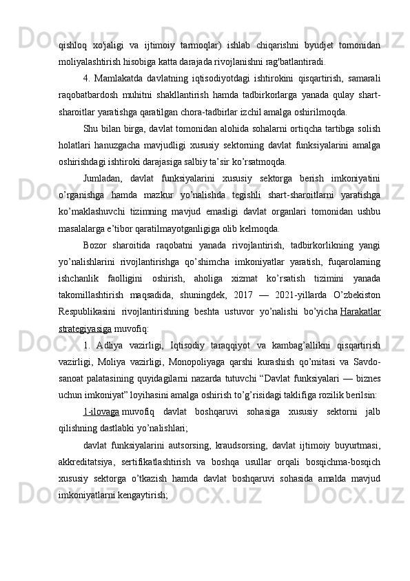 qishloq   xo'jaligi   va   ijtimoiy   tarmoqlar)   ishlab   chiqarishni   byudjet   tomonidan
moliyalashtirish hisobiga katta darajada rivojlanishni rag'batlantiradi.
4.   Mamlakatda   davlatning   iqtisodiyotdagi   ishtirokini   qisqartirish,   samarali
raqobatbardosh   muhitni   shakllantirish   hamda   tadbirkorlarga   yanada   qulay   shart-
sharoitlar yaratishga qaratilgan chora-tadbirlar izchil amalga oshirilmoqda.
Shu bilan birga, davlat tomonidan alohida sohalarni ortiqcha tartibga solish
holatlari   hanuzgacha   mavjudligi   xususiy   sektorning   davlat   funksiyalarini   amalga
oshirishdagi ishtiroki darajasiga salbiy ta’sir ko’rsatmoqda.
Jumladan,   davlat   funksiyalarini   xususiy   sektorga   berish   imkoniyatini
o’rganishga   hamda   mazkur   yo’nalishda   tegishli   shart-sharoitlarni   yaratishga
ko’maklashuvchi   tizimning   mavjud   emasligi   davlat   organlari   tomonidan   ushbu
masalalarga e’tibor qaratilmayotganligiga olib kelmoqda.
Bozor   sharoitida   raqobatni   yanada   rivojlantirish,   tadbirkorlikning   yangi
yo’nalishlarini   rivojlantirishga   qo’shimcha   imkoniyatlar   yaratish,   fuqarolarning
ishchanlik   faolligini   oshirish,   aholiga   xizmat   ko’rsatish   tizimini   yanada
takomillashtirish   maqsadida,   shuningdek,   2017   —   2021-yillarda   O’zbekiston
Respublikasini   rivojlantirishning   beshta   ustuvor   yo’nalishi   bo’yicha   Harakatlar
strategiyasiga   muvofiq:
1.   Adliya   vazirligi,   Iqtisodiy   taraqqiyot   va   kambag’allikni   qisqartirish
vazirligi,   Moliya   vazirligi,   Monopoliyaga   qarshi   kurashish   qo’mitasi   va   Savdo-
sanoat   palatasining  quyidagilarni   nazarda  tutuvchi   “Davlat  funksiyalari  —  biznes
uchun imkoniyat” loyihasini amalga oshirish to’g’risidagi taklifiga rozilik berilsin:
1-ilovaga   muvofiq   davlat   boshqaruvi   sohasiga   xususiy   sektorni   jalb
qilishning dastlabki yo’nalishlari;
davlat   funksiyalarini   autsorsing,   kraudsorsing,   davlat   ijtimoiy   buyurtmasi,
akkreditatsiya,   sertifikatlashtirish   va   boshqa   usullar   orqali   bosqichma-bosqich
xususiy   sektorga   o’tkazish   hamda   davlat   boshqaruvi   sohasida   amalda   mavjud
imkoniyatlarni kengaytirish;