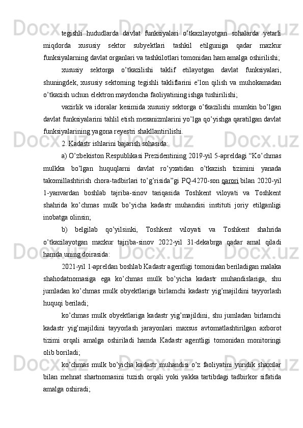 tegishli   hududlarda   davlat   funksiyalari   o’tkazilayotgan   sohalarda   yetarli
miqdorda   xususiy   sektor   subyektlari   tashkil   etilguniga   qadar   mazkur
funksiyalarning davlat organlari va tashkilotlari tomonidan ham amalga oshirilishi;
xususiy   sektorga   o’tkazilishi   taklif   etilayotgan   davlat   funksiyalari,
shuningdek,   xususiy   sektorning   tegishli   takliflarini   e’lon   qilish   va   muhokamadan
o’tkazish uchun elektron maydoncha faoliyatining ishga tushirilishi;
vazirlik va  idoralar  kesimida  xususiy sektorga  o’tkazilishi  mumkin bo’lgan
davlat funksiyalarini tahlil etish mexanizmlarini yo’lga qo’yishga qaratilgan davlat
funksiyalarining yagona reyestri shakllantirilishi.
2. Kadastr ishlarini bajarish sohasida:
a) O’zbekiston Respublikasi Prezidentining 2019-yil 5-apreldagi “Ko’chmas
mulkka   bo’lgan   huquqlarni   davlat   ro’yxatidan   o’tkazish   tizimini   yanada
takomillashtirish   chora-tadbirlari   to’g’risida”gi   PQ-4270-son   qarori   bilan   2020-yil
1-yanvardan   boshlab   tajriba-sinov   tariqasida   Toshkent   viloyati   va   Toshkent
shahrida   ko’chmas   mulk   bo’yicha   kadastr   muhandisi   instituti   joriy   etilganligi
inobatga olinsin;
b)   belgilab   qo’yilsinki,   Toshkent   viloyati   va   Toshkent   shahrida
o’tkazilayotgan   mazkur   tajriba-sinov   2022-yil   31-dekabrga   qadar   amal   qiladi
hamda uning doirasida:
2021-yil 1-apreldan boshlab Kadastr agentligi tomonidan beriladigan malaka
shahodatnomasiga   ega   ko’chmas   mulk   bo’yicha   kadastr   muhandislariga,   shu
jumladan   ko’chmas   mulk   obyektlariga   birlamchi   kadastr   yig’majildini   tayyorlash
huquqi beriladi;
ko’chmas   mulk   obyektlariga   kadastr   yig’majildini,   shu   jumladan   birlamchi
kadastr   yig’majildini   tayyorlash   jarayonlari   maxsus   avtomatlashtirilgan   axborot
tizimi   orqali   amalga   oshiriladi   hamda   Kadastr   agentligi   tomonidan   monitoringi
olib boriladi;
ko’chmas  mulk bo’yicha  kadastr  muhandisi  o’z faoliyatini  yuridik shaxslar
bilan   mehnat   shartnomasini   tuzish   orqali   yoki   yakka   tartibdagi   tadbirkor   sifatida
amalga oshiradi;