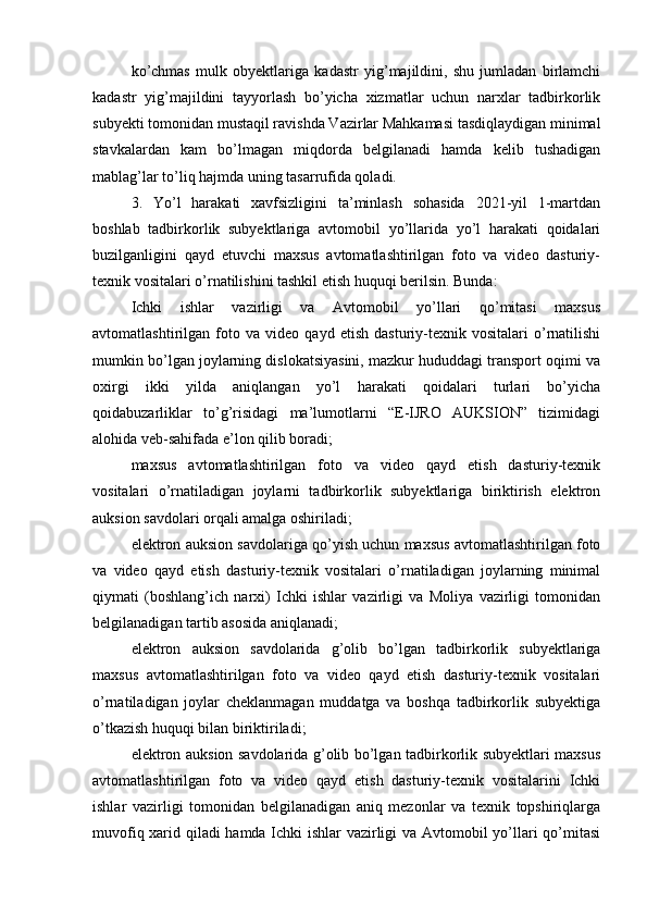 ko’chmas   mulk   obyektlariga   kadastr   yig’majildini,   shu   jumladan   birlamchi
kadastr   yig’majildini   tayyorlash   bo’yicha   xizmatlar   uchun   narxlar   tadbirkorlik
subyekti tomonidan mustaqil ravishda Vazirlar Mahkamasi tasdiqlaydigan minimal
stavkalardan   kam   bo’lmagan   miqdorda   belgilanadi   hamda   kelib   tushadigan
mablag’lar to’liq hajmda uning tasarrufida qoladi.
3.   Yo’l   harakati   xavfsizligini   ta’minlash   sohasida   2021-yil   1-martdan
boshlab   tadbirkorlik   subyektlariga   avtomobil   yo’llarida   yo’l   harakati   qoidalari
buzilganligini   qayd   etuvchi   maxsus   avtomatlashtirilgan   foto   va   video   dasturiy-
texnik vositalari o’rnatilishini tashkil etish huquqi berilsin. Bunda:
Ichki   ishlar   vazirligi   va   Avtomobil   yo’llari   qo’mitasi   maxsus
avtomatlashtirilgan   foto   va   video   qayd   etish   dasturiy-texnik   vositalari   o’rnatilishi
mumkin bo’lgan joylarning dislokatsiyasini, mazkur hududdagi transport oqimi va
oxirgi   ikki   yilda   aniqlangan   yo’l   harakati   qoidalari   turlari   bo’yicha
qoidabuzarliklar   to’g’risidagi   ma’lumotlarni   “E-IJRO   AUKSION”   tizimidagi
alohida veb-sahifada e’lon qilib boradi;
maxsus   avtomatlashtirilgan   foto   va   video   qayd   etish   dasturiy-texnik
vositalari   o’rnatiladigan   joylarni   tadbirkorlik   subyektlariga   biriktirish   elektron
auksion savdolari orqali amalga oshiriladi;
elektron auksion savdolariga qo’yish uchun maxsus avtomatlashtirilgan foto
va   video   qayd   etish   dasturiy-texnik   vositalari   o’rnatiladigan   joylarning   minimal
qiymati   (boshlang’ich   narxi)   Ichki   ishlar   vazirligi   va   Moliya   vazirligi   tomonidan
belgilanadigan tartib asosida aniqlanadi;
elektron   auksion   savdolarida   g’olib   bo’lgan   tadbirkorlik   subyektlariga
maxsus   avtomatlashtirilgan   foto   va   video   qayd   etish   dasturiy-texnik   vositalari
o’rnatiladigan   joylar   cheklanmagan   muddatga   va   boshqa   tadbirkorlik   subyektiga
o’tkazish huquqi bilan biriktiriladi;
elektron auksion savdolarida g’olib bo’lgan tadbirkorlik subyektlari maxsus
avtomatlashtirilgan   foto   va   video   qayd   etish   dasturiy-texnik   vositalarini   Ichki
ishlar   vazirligi   tomonidan   belgilanadigan   aniq   mezonlar   va   texnik   topshiriqlarga
muvofiq xarid qiladi hamda Ichki ishlar vazirligi va Avtomobil yo’llari qo’mitasi