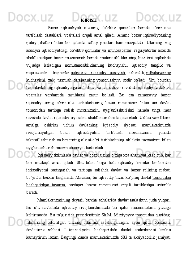 KIRISH
  Bozor   iqtisodiyoti   o’zining   ob’ektiv   qonunlari   hamda   o’zini-o’zi
tartiblash   dastaklari,   vositalari   orqali   amal   qiladi.   Ammo   bozor   iqtisodiyotining
ijobiy   jihatlari   bilan   bir   qatorda   salbiy   jihatlari   ham   mavjuddir.   Ularning   eng
asosiysi   iqtisodiyotdagi   ob’ektiv   qonunlar   va   munosabatlar ,   regulyatorlar   asosida
shakllanadigan   bozor   muvozanati   hamda   mutanosibliklarining   buzilishi   oqibatida
vujudga   keladigan   nomutanosibliklarning   kuchayishi,   iqtisodiy   tanglik   va
inqirozlardir.   Inqirozlar   natijasida   iqtisodiy   pasayish ,   ishsizlik,   infyatsiyaning
kuchayishi ,   xalq   turmush   darajasining   yomonlashuvi   sodir   bo’ladi.   Shu   boisdan
ham davlatning iqtisodiyotga aralashuvi va uni ustuvir ravishda iqtisodiy dastak va
vositalar   yordamida   tartiblashi   zarur   bo’ladi.   Bu   esa   zamonaviy   bozor
iqtisodiyotining   o’zini-o’zi   tartiblashining   bozor   mexanizmi   bilan   uni   davlat
tomonidan   tartibga   solish   mexanizmini   uyg’unlashtirishni   hamda   unga   mos
ravishda davlat iqtisodiy siyosatini shakllantirishni taqozo etadi. Ushbu vazifalarni
amalga   oshirish   uchun   davlatning   iqtisodiy   siyosati   mamlakatimizda
rivojlanayotgan   bozor   iqtisodiyotini   tartiblash   mexanizmini   yanada
takomillashtirish va bozorning o’zini-o’zi tartiblashning ob’ektiv mexanizmi bilan
uyg’unlashtirish muxim ahamiyat kasb etadi.
Iqtisodiy tizimlarda davlat va bozor tizimi o’ziga xos ahamiyat kasb etib, har
biri   mustaqil   amal   qiladi.   Shu   bilan   birga   turli   iqtisodiy   tizimlar   bir-biridan
iqtisodiyotni   boshqarish   va   tartibga   solishda   davlat   va   bozor   rolining   nisbati
bo’yicha keskin farqlanadi. Masalan, bir iqtisodiy tizim ko’proq davlat   tomonidan
boshqarishga   tayansa ,   boshqasi   bozor   mexanizmi   orqali   tartiblashga   ustunlik
beradi.
Mamlakatizmining   deyarli   barcha   sohalarida   davlat   aralashuvi   juda   yuqori.
Bu   o’z   navbatida   iqtisodiy   rivojlanishimizda   bir   qator   muammolarni   yuzaga
keltirmoqda.   Bu   to’g’risida   prezidentimiz   Sh.M.   Mirziyoyev   tomonidan   quyidagi
fikrlarning   bildirilgan   bizning   fikrimiz   asoslanganligini   ayon   qildi.   Xususan,
davlatimiz   rahbari   “...iqtisodiyotni   boshqarishda   davlat   aralashuvini   keskin
kamaytirish   lozim.   Bugungi   kunda   mamlakatimizda   603   ta   aksiyadorlik   jamiyati