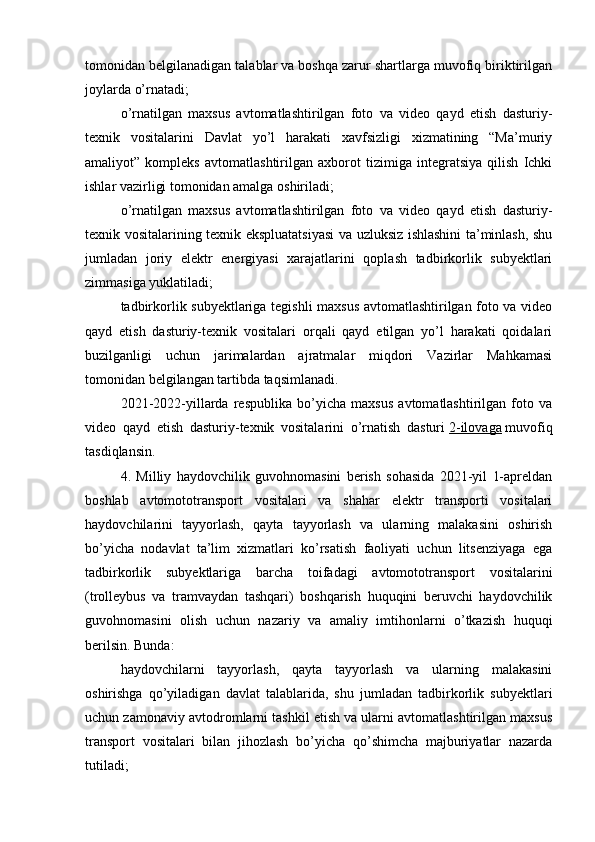 tomonidan belgilanadigan talablar va boshqa zarur shartlarga muvofiq biriktirilgan
joylarda o’rnatadi;
o’rnatilgan   maxsus   avtomatlashtirilgan   foto   va   video   qayd   etish   dasturiy-
texnik   vositalarini   Davlat   yo’l   harakati   xavfsizligi   xizmatining   “Ma’muriy
amaliyot”   kompleks   avtomatlashtirilgan   axborot   tizimiga   integratsiya   qilish   Ichki
ishlar vazirligi tomonidan amalga oshiriladi;
o’rnatilgan   maxsus   avtomatlashtirilgan   foto   va   video   qayd   etish   dasturiy-
texnik vositalarining texnik ekspluatatsiyasi va uzluksiz ishlashini ta’minlash, shu
jumladan   joriy   elektr   energiyasi   xarajatlarini   qoplash   tadbirkorlik   subyektlari
zimmasiga yuklatiladi;
tadbirkorlik subyektlariga tegishli maxsus avtomatlashtirilgan foto va video
qayd   etish   dasturiy-texnik   vositalari   orqali   qayd   etilgan   yo’l   harakati   qoidalari
buzilganligi   uchun   jarimalardan   ajratmalar   miqdori   Vazirlar   Mahkamasi
tomonidan belgilangan tartibda taqsimlanadi.
2021-2022-yillarda   respublika   bo’yicha   maxsus   avtomatlashtirilgan   foto   va
video   qayd   etish   dasturiy-texnik   vositalarini   o’rnatish   dasturi   2-ilovaga   muvofiq
tasdiqlansin.
4.   Milliy   haydovchilik   guvohnomasini   berish   sohasida   2021-yil   1-apreldan
boshlab   avtomototransport   vositalari   va   shahar   elektr   transporti   vositalari
haydovchilarini   tayyorlash,   qayta   tayyorlash   va   ularning   malakasini   oshirish
bo’yicha   nodavlat   ta’lim   xizmatlari   ko’rsatish   faoliyati   uchun   litsenziyaga   ega
tadbirkorlik   subyektlariga   barcha   toifadagi   avtomototransport   vositalarini
(trolleybus   va   tramvaydan   tashqari)   boshqarish   huquqini   beruvchi   haydovchilik
guvohnomasini   olish   uchun   nazariy   va   amaliy   imtihonlarni   o’tkazish   huquqi
berilsin. Bunda:
haydovchilarni   tayyorlash,   qayta   tayyorlash   va   ularning   malakasini
oshirishga   qo’yiladigan   davlat   talablarida,   shu   jumladan   tadbirkorlik   subyektlari
uchun zamonaviy avtodromlarni tashkil etish va ularni avtomatlashtirilgan maxsus
transport   vositalari   bilan   jihozlash   bo’yicha   qo’shimcha   majburiyatlar   nazarda
tutiladi;
